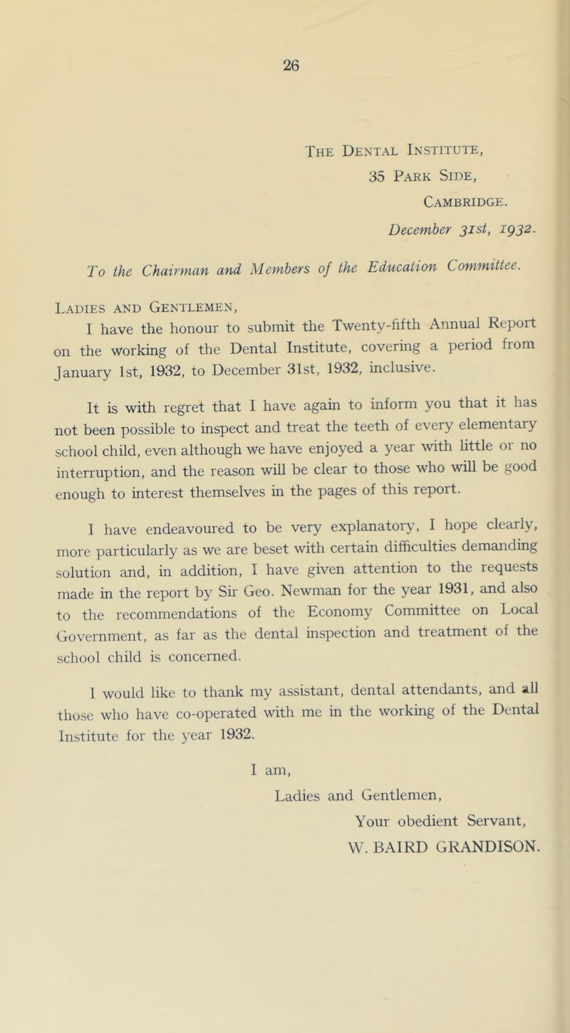 The Dental Institute, 35 Park Side, Cambridge. December 31st, 1932. To the Chairman and Members of the Education Committee. Ladies and Gentlemen, I have the honour to submit the Twenty-fifth Annual Repoit on the working of the Dental Institute, covering a period from January 1st, 1932, to December 31st, 1932, inclusive. It is with regret that I have again to inform you that it has not been possible to inspect and treat the teeth of every elementary school child, even although we have enjoyed a year with little 01 no interruption, and the reason will be clear to those who will be good enough to interest themselves in the pages of this report. I have endeavoured to be very explanatory, I hope clearly, more particularly as we are beset with certain difficulties demanding solution and, in addition, I have given attention to the requests made in the report by Sir Geo. Newman for the year 1931, and also to the recommendations of the Economy Committee on Local Government, as far as the dental inspection and treatment of the school child is concerned. 1 would like to thank my assistant, dental attendants, and all those who have co-operated with me in the working of the Dental Institute for the year 1932. I am, Ladies and Gentlemen, Your obedient Servant, W. BAIRD GRANDISON.