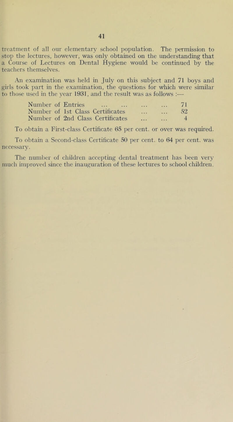 treatment of all our elementary school population. The permission to stop the lectures, however, was only obtained on the understanding that a Course of Lectures on Dental Hygiene would be continued by the teachers themselves. An examination was held in July on this subject and 71 boys and girls took part in the examination, the questions for which were similar to those used in the year 1931, and the result was as follows :— Number of Entries Number of 1st Class Certificates Number of 2nd Class Certificates 71 52 4 To obtain a First-class Certificate 65 per cent, or over was required. To obtain a Second-class Certificate 50 per cent, to 64 per cent, was necessary. The number of children accepting dental treatment has been very much improved since the inauguration of these lectures to school children.