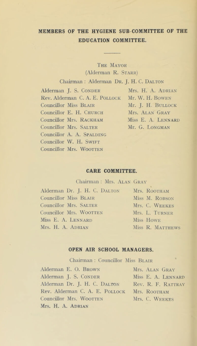 MEMBERS OF THE HYGIENE SUB COMMITTEE OF THE EDUCATION COMMITTEE. The Mayor (Alderman R. Starr) Chairman : Alderman Dr. J. H. C. Dalton Alderman J. S. Conder Rev. Alderman C. A. E. Pollock Councillor Miss Blair Councillor E. H. Church Councillor Mrs. Rackham Councillor Mrs. Salter Councillor A. A. Spalding Councillor W. H. Swift Councillor Mrs. Wootten Mrs. H. A. Adrian Mr. W. H. Bowen Mr. J. H Bullock Mrs. Alan Gray Miss E. A. Lennard Mr. G. Longman CARE COMMITTEE. Chairman : Mrs. Alan Gray Alderman Dr. J. H. C. Dalton Councillor Miss Blair Councillor Mrs. Salter Councillor Mrs. Wootten Miss E. A. Lennard Mrs. H. A. Adrian Mrs. Rootham Miss M. Robson Mrs. C. Weekes Mrs. L. Turner Miss Howe Miss R. Matthews OPEN AIR SCHOOL MANAGERS. Chairman : Councillor Miss Blair Alderman E. O. Brown Alderman J. S. Conder Alderman Dr. J. H. C. Dalton Rev. Alderman C. A. E. Pollock Councillor Mrs. Wootten Mrs. H. A. Adrian Mrs. Alan Gray Miss E. A. Lennard Rev. R. F. Rattray Mrs. Rootham Mrs. C. Weekes