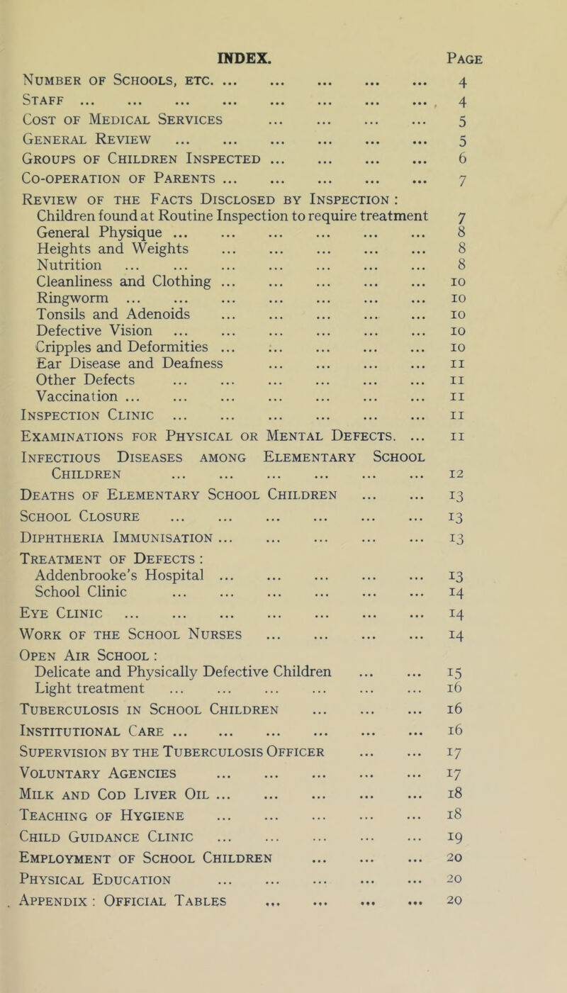 INDEX. Number of Schools, etc Staff Cost of Medical Services General Review Groups of Children Inspected Co-operation of Parents Review of the Facts Disclosed by Inspection : Children found at Routine Inspection to require treatment General Physique ... Heights and Weights ... ... Nutrition Cleanliness and Clothing ... ... Ringworm Tonsils and Adenoids ... Defective Vision Cripples and Deformities ... Ear Disease and Deafness ... ... Other Defects Vaccination ... ... ... ... ... Inspection Clinic Examinations for Physical or Mental Defects. ... Infectious Diseases among Elementary School Children Deaths of Elementary School Children School Closure Diphtheria Immunisation Treatment of Defects : Addenbrooke’s Hospital ... School Clinic Eye Clinic Work of the School Nurses Open Air School : Delicate and Physically Defective Children Light treatment Tuberculosis in School Children Institutional Care Supervision by the Tuberculosis Officer Voluntary Agencies Milk and Cod Liver Oil Teaching of Hygiene Child Guidance Clinic Employment of School Children Physical Education Appendix : Official Tables Page 4 4 5 5 6 7 7 8 8 8 io io 10 10 10 11 II II II 11 12 13 i3 13 13 14 14 14 15 16 16 16 17 17 18 18 19 20 20 20
