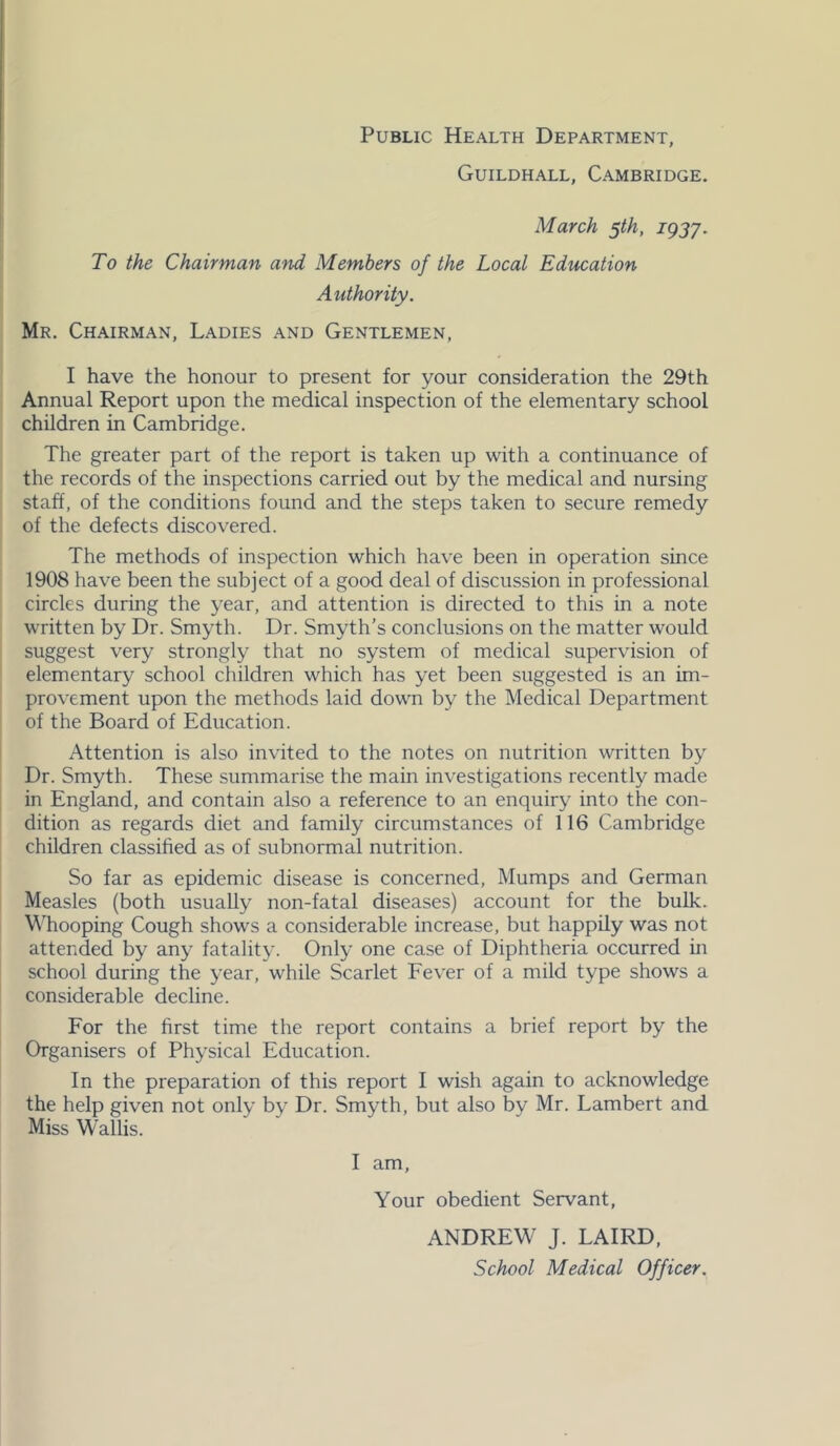 Guildhall, Cambridge. March 5th, igjy. To the Chairman and Members of the Local Education Authority. Mr. Chairman, Ladies and Gentlemen, I have the honour to present for your consideration the 29th Annual Report upon the medical inspection of the elementary school children in Cambridge. The greater part of the report is taken up with a continuance of the records of the inspections carried out by the medical and nursing staff, of the conditions found and the steps taken to secure remedy of the defects discovered. The methods of inspection which have been in operation since 1908 have been the subject of a good deal of discussion in professional circles during the year, and attention is directed to this in a note written by Dr. Smyth. Dr. Smyth’s conclusions on the matter would suggest very strongly that no system of medical supervision of elementary school children which has yet been suggested is an im- provement upon the methods laid down by the Medical Department of the Board of Education. Attention is also invited to the notes on nutrition written by Dr. Smyth. These summarise the main investigations recently made in England, and contain also a reference to an enquiry into the con- dition as regards diet and family circumstances of 116 Cambridge children classified as of subnormal nutrition. So far as epidemic disease is concerned. Mumps and German Measles (both usually non-fatal diseases) account for the bulk. Whooping Cough shows a considerable increase, but happily was not attended by any fatality. Only one case of Diphtheria occurred in school during the year, while Scarlet Fever of a mild type shows a considerable decline. For the first time the report contains a brief report by the Organisers of Physical Education. In the preparation of this report I wish again to acknowledge the help given not only by Dr. Smyth, but also by Mr. Lambert and Miss Wallis. I am. Your obedient Servant, ANDREW J. LAIRD, School Medical Officer.