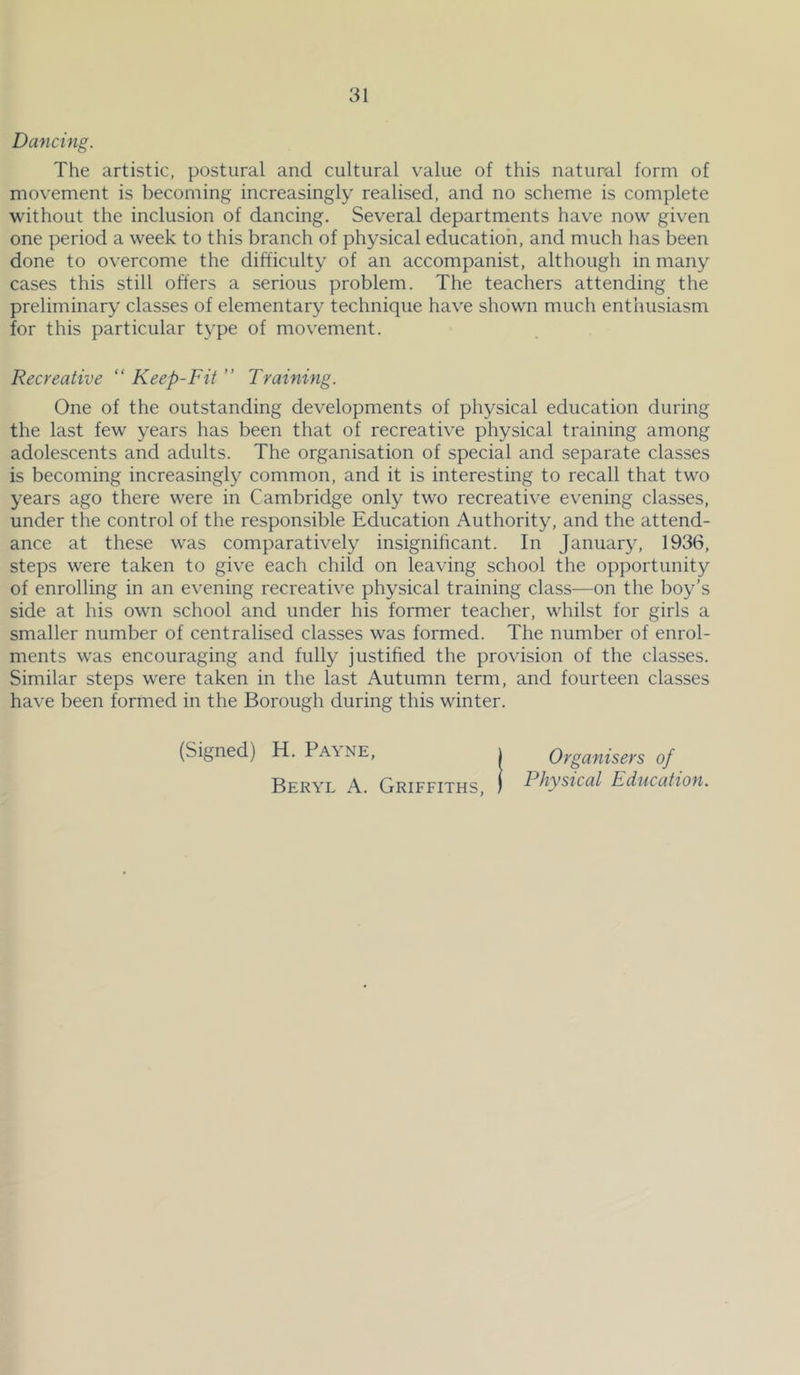 Dancing. The artistic, postural and cultural value of this natural form of movement is becoming increasingly realised, and no scheme is complete without the inclusion of dancing. Several departments have now giv^en one period a week to this branch of physical education, and much has been done to overcome the difficulty of an accompanist, although in many cases this still offers a serious problem. The teachers attending the preliminary classes of elementary technique have shown much enthusiasm for this particular type of mov'ement. Recreative “ Keep-Fit ” Training. One of the outstanding developments of physical education during the last few years has been that of recreative physical training among adolescents and adults. The organisation of special and separate classes is becoming increasingly common, and it is interesting to recall that two years ago there were in Cambridge only two recreative evening classes, under the control of the responsible Education Authority, and the attend- ance at these was comparatively insignificant. In January, 1936, steps were taken to give each child on leaving school the opportunity of enrolling in an evening recreative physical training class—on the boy’s side at his own school and under his former teacher, whilst for girls a smaller number of centralised classes was formed. The number of enrol- ments was encouraging and fully justified the provision of the classes. Similar steps were taken in the last Autumn term, and fourteen classes have been formed in the Borough during this winter. (Signed) H. Pa\ne, i Organisers of Beryl A. Griffiths, ) Physical Education.