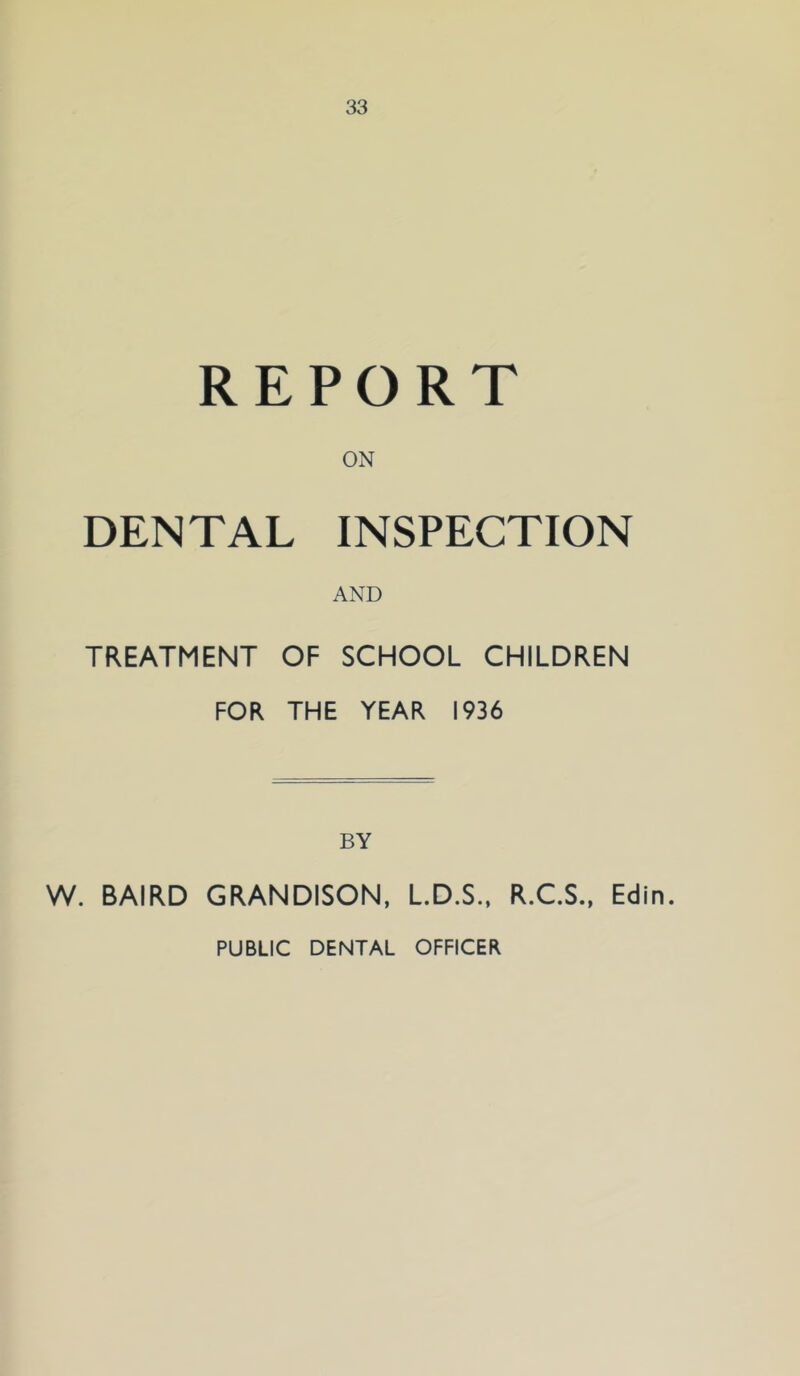 REPORT ON DENTAL INSPECTION AND TREATMENT OF SCHOOL CHILDREN FOR THE YEAR 1936 BY W. BAIRD GRANDISON, L.D.S., R.C.S., Edin. PUBLIC DENTAL OFFICER