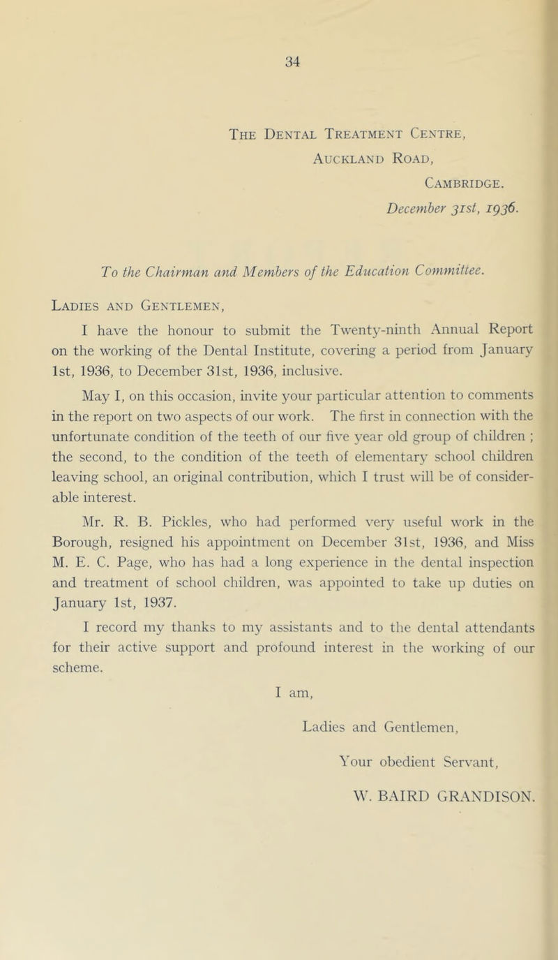 The Dental Treatment Centre, Auckland Road, Cambridge. December jist, ig36. To the Chairman and Members of the Education Committee. Ladies and Gentlemen, I have the honour to submit the Twenty-ninth Annual Report on the working of the Dental Institute, covering a period from January 1st, 1936, to December 31st, 1936, inclusive. May I, on this occasion, invite your particular attention to comments in the report on two aspects of our work. The first in connection with the unfortunate condition of the teeth of our five year old group of children ; the second, to the condition of the teeth of elementary school children leaving school, an original contribution, which I trust will be of consider- able interest. Mr. R. B. Pickles, who had performed very useful work in the Borough, resigned his appointment on December 31st, 1936, and Miss M. E. C. Page, who has had a long e.xperience in the dental inspection and treatment of school children, was appointed to take up duties on January 1st, 1937. I record my thanks to my assistants and to the dental attendants for their active support and profound interest in the working of our scheme. I am. Ladies and Gentlemen, Your obedient Servant, W. BAIRD GRANDISON.