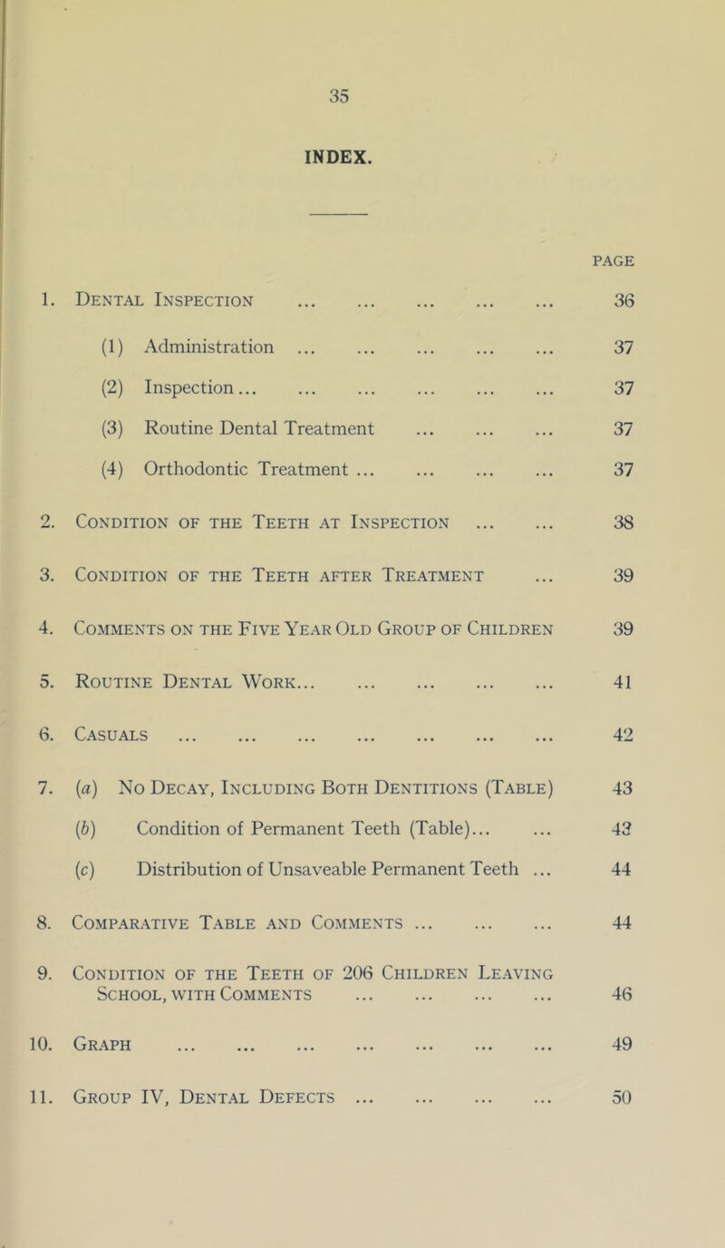 INDEX. PAGE 1. Dental Inspection 36 (1) Administration ... ... ... ... ... 37 (2) Inspection... ... ... ... ... ... 37 (3) Routine Dental Treatment ... ... ... 37 (4) Orthodontic Treatment ... ... ... ... 37 2. Condition of the Teeth at Inspection 38 3. Condition of the Teeth after Treatment ... 39 4. Comments on the Five Year Old Group of Children 39 5. Routine Dental Work 41 6. Casuals ... ... ... ... ... ... ... 42 7. {a) No Decay, Including Both Dentitions (Table) 43 (6) Condition of Permanent Teeth (Table)... ... 43 (c) Distribution of Unsaveable Permanent Teeth ... 44 8. Comparative Table and Comments 44 9. Condition of the Teeth of 206 Children Le.wing School, with Comments 46 10. Graph 49 11. Group IV, Dent.^l Defects 50