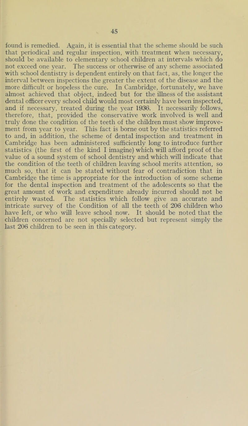 found is remedied. Again, it is essential that the scheme should be such that periodical and regular inspection, with treatment when necessary, should be available to elementary school children at intervals which do not exceed one year. The success or otherwise of any scheme associated with school dentistry is dependent entirely on that fact, as, the longer the interval between inspections the greater the extent of the disease and the more difficult or hopeless the cure. In Cambridge, fortunately, we have almost achieved that object, indeed but for the illness of the assistant dental officer every school child would most certainly have been inspected, and if necessary, treated during the year 1936. It necessarily follows, therefore, that, provided the conservative work involved is well and truly done the con,dition of the teeth of the children must show improve- ment from year to year. This fact is borne out by the statistics referred to and, in addition, the scheme of dental inspection and treatment in Cambridge has been administered sufficiently long to introduce further statistics (the first of the kind I imagine) which will afford proof of the value of a sound system of school dentistry and which will indicate that the condition of the teeth of children leaving school merits attention, so much so, that it can be stated without fear of contradiction that in Cambridge the time is appropriate for the introduction of some scheme for the dental inspection and treatment of the adolescents so that the great amount of work and expenditure already incurred should not be entirely wasted. The statistics which follow give an accurate and intricate survey of the Condition of all the teeth of 206 children who have left, or who will leave school now. It should be noted that the children concerned are not specially selected but represent simply the last 206 children to be seen in this category.