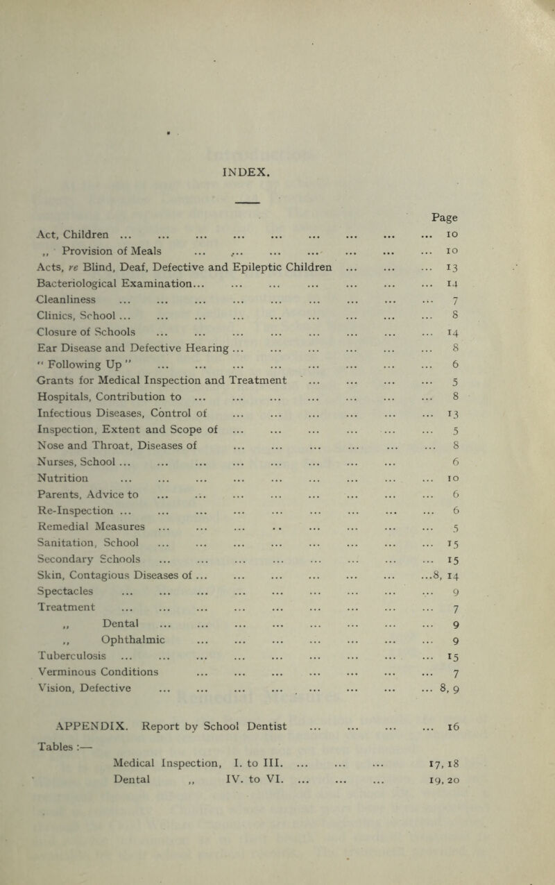 INDEX Act, Children ... ,, Provision of Meals ... .... ... ...' Acts, re Blind, Deaf, Defective and Epileptic Children Bacteriological Examination... Cleanliness Clinics, School ... Closure of Schools Ear Disease and Defective Hearing ... “ Following Up ” Grants for Medical Inspection and Treatment ' ... Hospitals, Contribution to ... Infectious Diseases, Control of Inspection, Extent and Scope of Nose and Throat, Diseases of Nurses, School ... Nutrition Parents, Advice to Re-Inspection ... Remedial Measures Sanitation, School Secondary Schools Skin, Contagious Diseases of ... Spectacles Treatment ,, Dental ,, Ophthalmic Tuberculosis Verminous Conditions Vision, Defective Page ... lO lO ... 13 ... 14 7 8 ... 14 8 6 5 8 ... 13 5 ... 8 6 10 6 6 3 ... 15 ... 15 ...8, 14 9 7 9 9 ... 15 7 ... 8, 9 APPENDIX. Report by School Dentist ... ... ... ... 16 Tables :— Medical Inspection, I. to HI. ... ... ... 17, 18