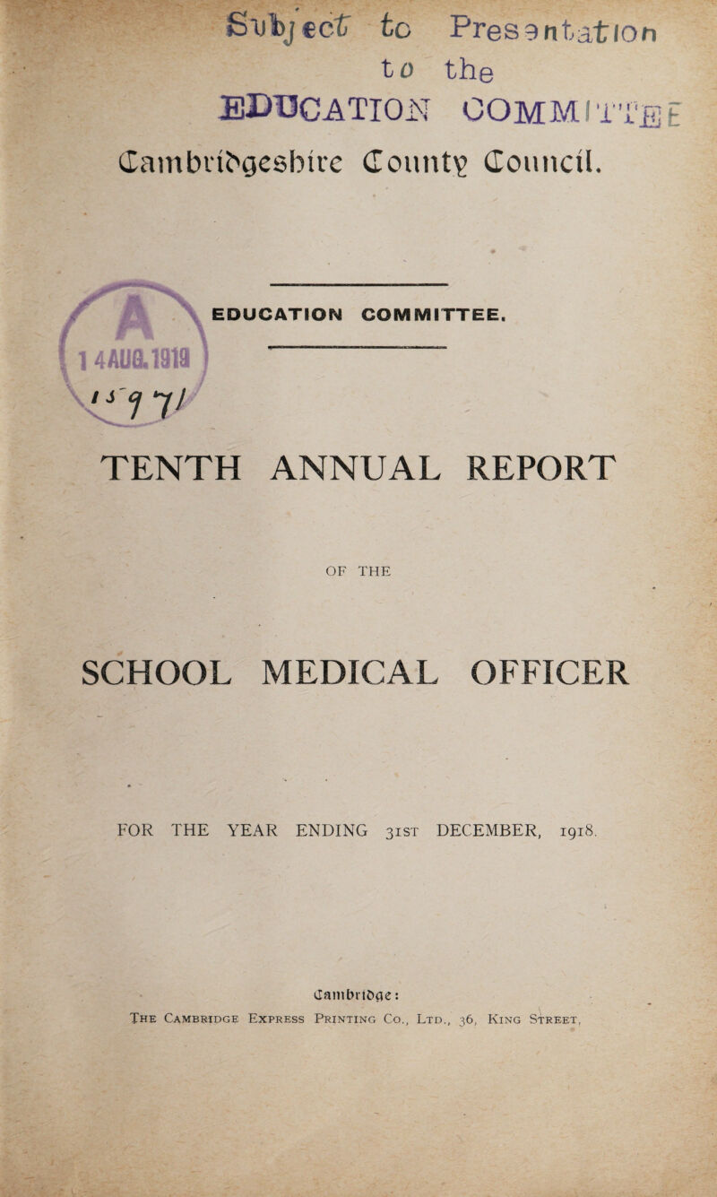 cctT to Presentation to the education committee Gambubgesbirc County Council. TENTH ANNUAL REPORT OF THE SCHOOL MEDICAL OFFICER i / FOR THE YEAR ENDING 31ST DECEMBER, 1918. Cambridge: THE CAMBRIDGE EXPRESS PRINTING Co., LTD., 36, KlNG STREET,