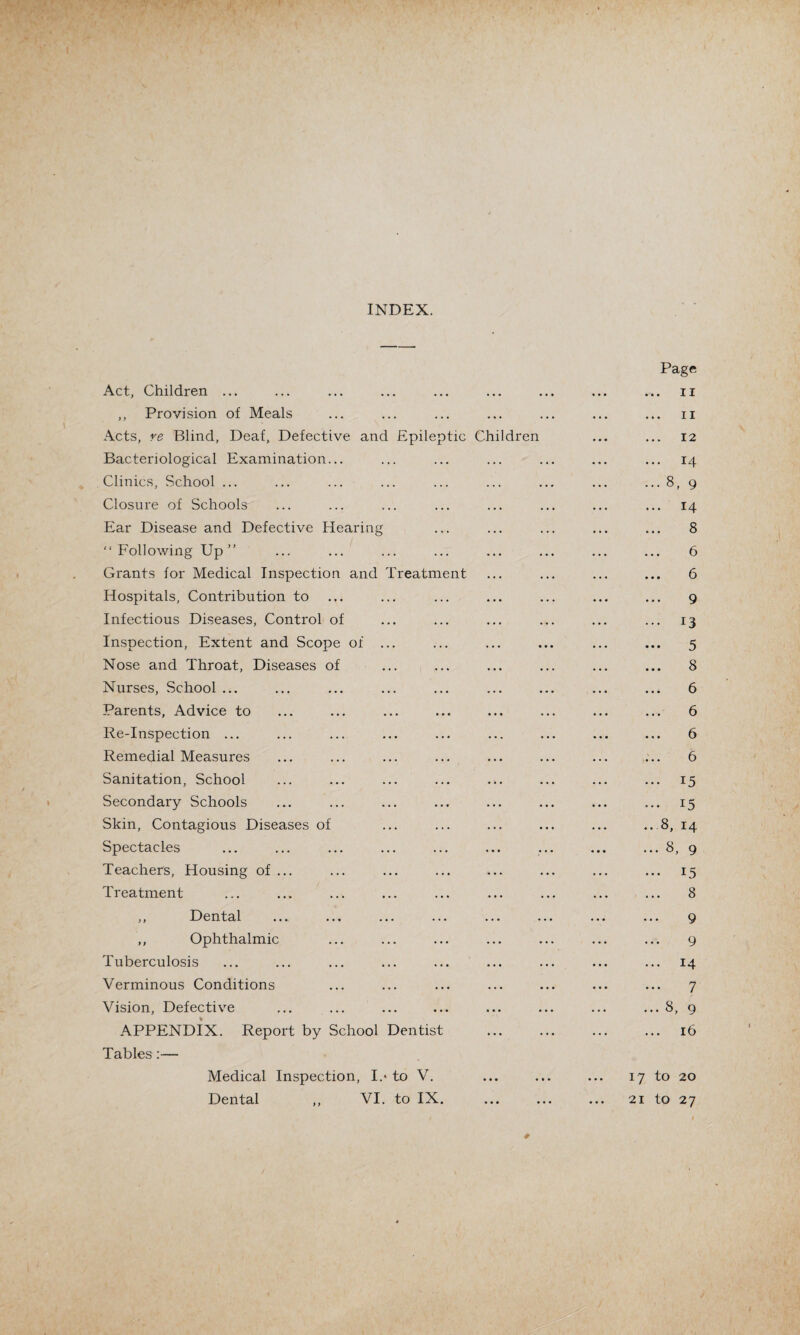 INDEX. Act, Children ... ,, Provision of Meals Acts, re Blind, Deaf, Defective and Epileptic Children Bacteriological Examination... Clinics, School ... Closure of Schools Ear Disease and Defective Hearing “ Following Up ” Grants for Medical Inspection and Treatment Hospitals, Contribution to Infectious Diseases, Control of Inspection, Extent and Scope of ... Nose and Throat, Diseases of Nurses, School ... Parents, Advice to Re-Inspection ... Remedial Measures Sanitation, School Secondary Schools Skin, Contagious Diseases of Spectacles Teachers, Housing of ... Treatment ,, Dental ,, Ophthalmic Tuberculosis Verminous Conditions Vision, Defective APPENDIX. Report by School Dentist Tables:— Medical Inspection, I.* to V. Dental ,, VI. to IX. Page . 11 n 12 ... 14 ... 8, 9 ... 14 8 6 6 9 ... 13 — 5 8 6 6 ... 6 6 ... 15 ... 15 ..8, 14 ... 8, 9 ... 15 8 9 9 ... 14 7 ...8, 9 16 17 to 20 21 to 27