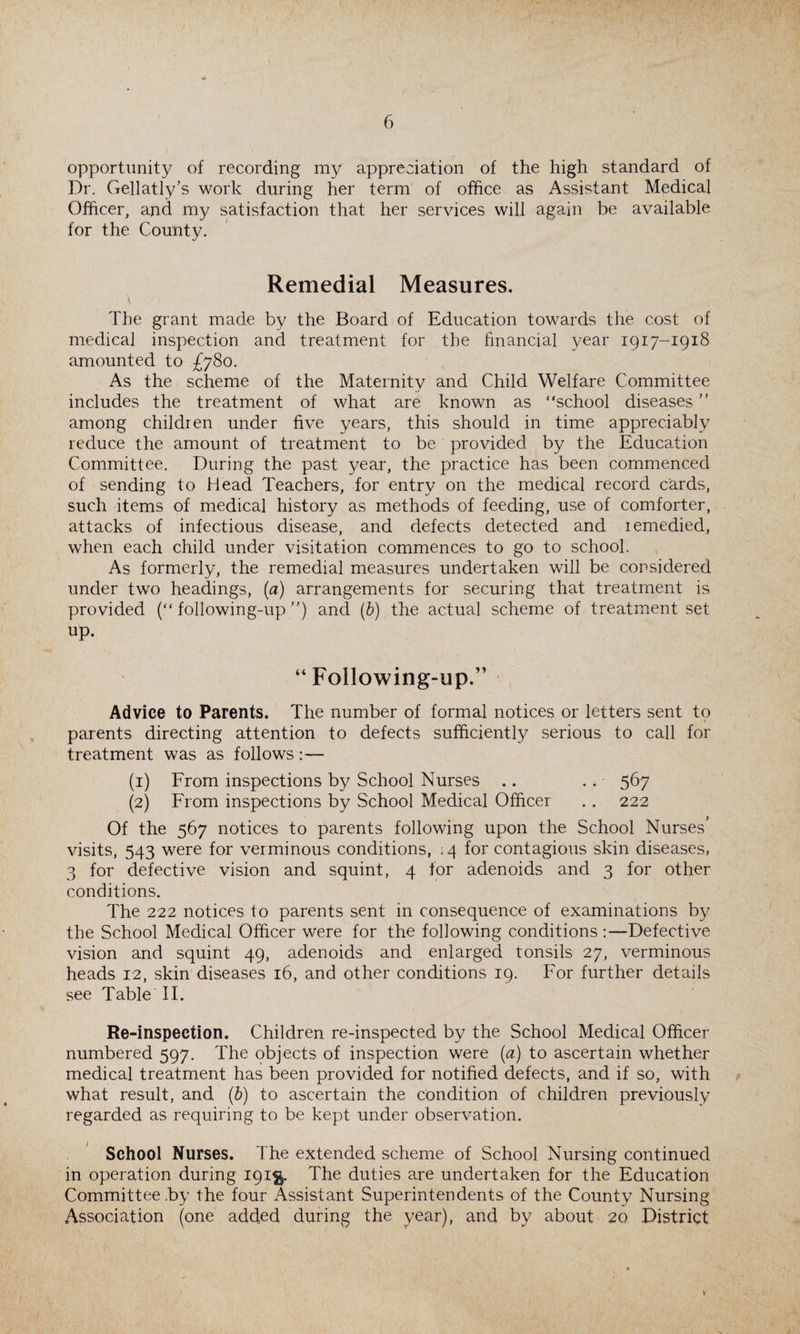 opportunity of recording my appreciation of the high standard of Dr. Gellatly’s work during her term of office as Assistant Medical Officer, and my satisfaction that her services will again be available for the County. Remedial Measures. The grant made by the Board of Education towards the cost of medical inspection and treatment for the financial year 1917-1918 amounted to £780. As the scheme of the Maternity and Child Welfare Committee includes the treatment of what are known as “school diseases ” among children under five years, this should in time appreciably reduce the amount of treatment to be provided by the Education Committee. During the past year, the practice has been commenced of sending to Head Teachers, for entry on the medical record cards, such items of medical history as methods of feeding, use of comforter, attacks of infectious disease, and defects detected and remedied, when each child under visitation commences to go to school. As formerly, the remedial measures undertaken will be considered under two headings, (a) arrangements for securing that treatment is provided (“following-up”) and (b) the actual scheme of treatment set up. “Following-up.” Advice to Parents. The number of formal notices or letters sent to parents directing attention to defects sufficiently serious to call for treatment was as follows:— (1) From inspections by School Nurses .. . . 567 (2) From inspections by School Medical Officer . . 222 Of the 567 notices to parents following upon the School Nurses’ visits, 543 were for verminous conditions, <4 for contagious skin diseases, 3 for defective vision and squint, 4 for adenoids and 3 for other conditions. The 222 notices to parents sent in consequence of examinations by the School Medical Officer were for the following conditions :—Defective vision and squint 49, adenoids and enlarged tonsils 27, verminous heads 12, skin diseases 16, and other conditions 19. For further details see Table II. Re-inspection. Children re-inspected by the School Medical Officer numbered 597. The objects of inspection were (a) to ascertain whether medical treatment has been provided for notified defects, and if so, with what result, and (b) to ascertain the condition of children previously regarded as requiring to be kept under observation. School Nurses. The extended scheme of School Nursing continued in operation during 191$. The duties are undertaken for the Education Committee by the four Assistant Superintendents of the County Nursing Association (one added during the year), and by about 20 District \