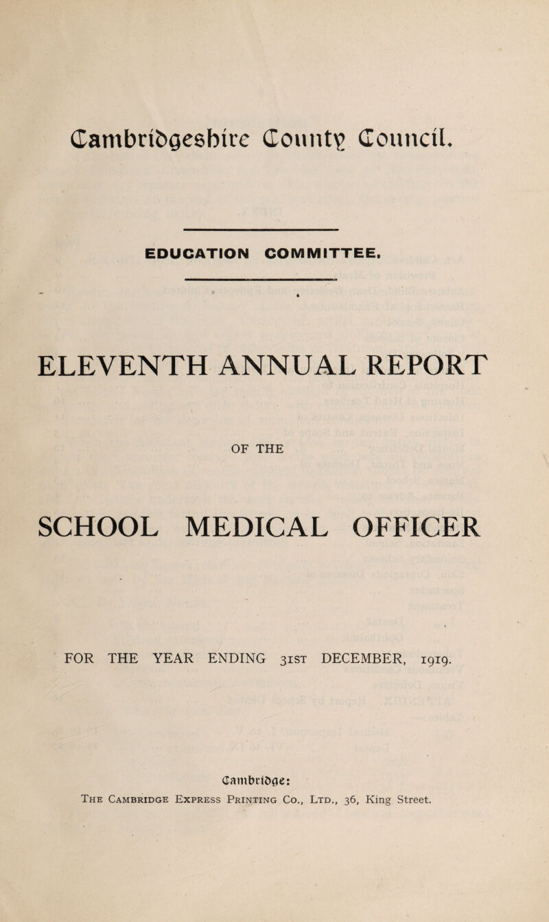 CambribQesbire County Council. EDUCATION COMMITTEE, * ELEVENTH ANNUAL REPORT OF THE SCHOOL MEDICAL OFFICER FOR THE YEAR ENDING 31ST DECEMBER, 1919. Gambulfcge: The Cambridge Express Printing Co., Ltd., 36, King Street.