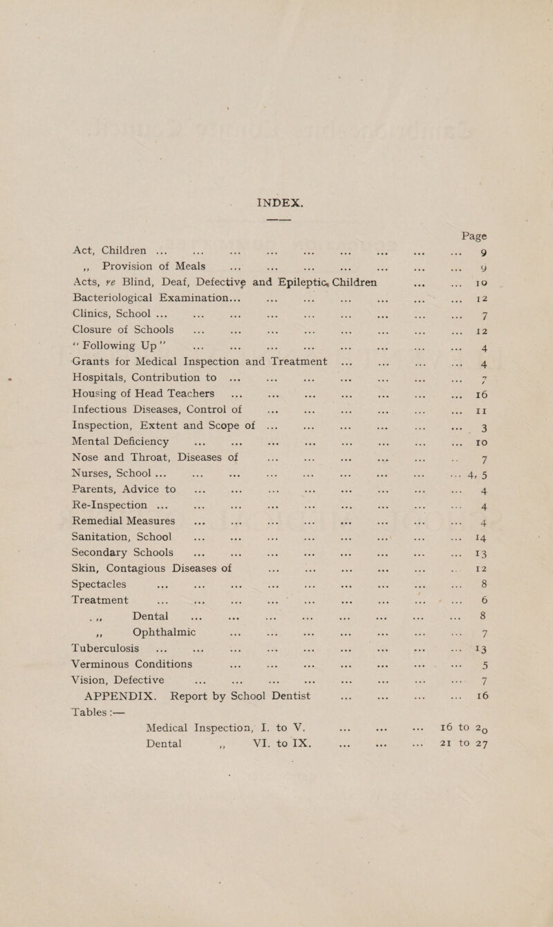 INDEX. Act, Children ... ,, Provision of Meals Acts, ye Blind, Deaf, Defective anc Bacteriological Examination... Clinics, School ... Closure of Schools “ Following Up ” Grants for Medical Inspection and Hospitals, Contribution to Housing of Head Teachers Infectious Diseases, Control of Inspection, Extent and Scope of Mental Deficiency Nose and Throat, Diseases of Nurses, School ... Parents, Advice to Re-Inspection ... Remedial Measures Sanitation, School Secondary Schools Skin, Contagious Diseases of Spectacles Treatment Treatment Epileptic, Ch ildren , ,, Dental ... ... ... ... ,, Ophthalmic Tuberculosis Verminous Conditions Vision, Defective APPENDIX. Report by School Dentist Tables :— Medical Inspection, I. to V. Dental ,, VI. to IX. Page 9 9 10 12 7 12 4 ... 4 n • • • ✓ ... 16 11 3 ... io 7 ••• 4> 5 4 4 4 ... 14 ... 13 12 8 6 ... 8 7 ... 13 5 .... 7 16 l6 tO 2q 21 tO 27