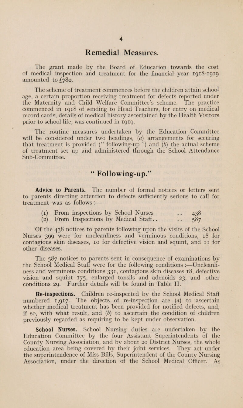 Remedial Measures. The grant made by the Board of Education towards the cost of medical inspection and treatment for the financial year 1918-1919 amounted to £78o. The scheme of treatment commences before the children attain school age, a certain proportion receiving treatment for defects reported under the Maternity and Child Welfare Committee’s scheme. The practice commenced in 1918 of sending to Head Teachers, for entry on medical record cards, details of medical history ascertained by the Health Visitors prior to school life, was continued in 1919. The routine measures undertaken by the Education Committee will be considered under two headings, (a) arrangements for securing that treatment is provided (“ following-up ”) and (b) the actual scheme of treatment set up and administered through the School Attendance Sub-Committee. “ Following-up.” Advice to Parents. The number of formal notices or letters sent to parents directing attention to defects sufficiently serious to call for treatment was as follows :— (1) From inspections by School Nurses .. 438 (2) From Inspections by Medical Staff.. .. 587 Of the 438 notices to parents following upon the visits of the School Nurses 399 were for uncleanliness and verminous conditions, 18 for contagious skin diseases, 10 for defective vision and squint, and 11 for other diseases. The 587 notices to parents sent in consequence of examinations by the School Medical Staff were for the following conditions :—Uncleanli¬ ness and verminous conditions 331, contagious skin diseases 18, defective vision and squint 175, enlarged tonsils and adenoids 23, and other conditions 29. Further details will be found in Table II. Re-inspections. Children re-inspected by the School Medical Staff numbered 1,917. The objects of re-inspection are (a) to ascertain whether medical treatment has been provided for notified defects, and, if so, with what result, and (b) to ascertain the condition of children previously regarded as requiring to be kept under observation. School Nurses. School Nursing duties are undertaken by the Education Committee by the four Assistant Superintendents of the County Nursing Association, and by about 20 District Nurses, the whole education area being covered by their joint services. They act under the superintendence of Miss Bills, Superintendent of the County Nursing Association, under the direction of the School Medical Officer. As