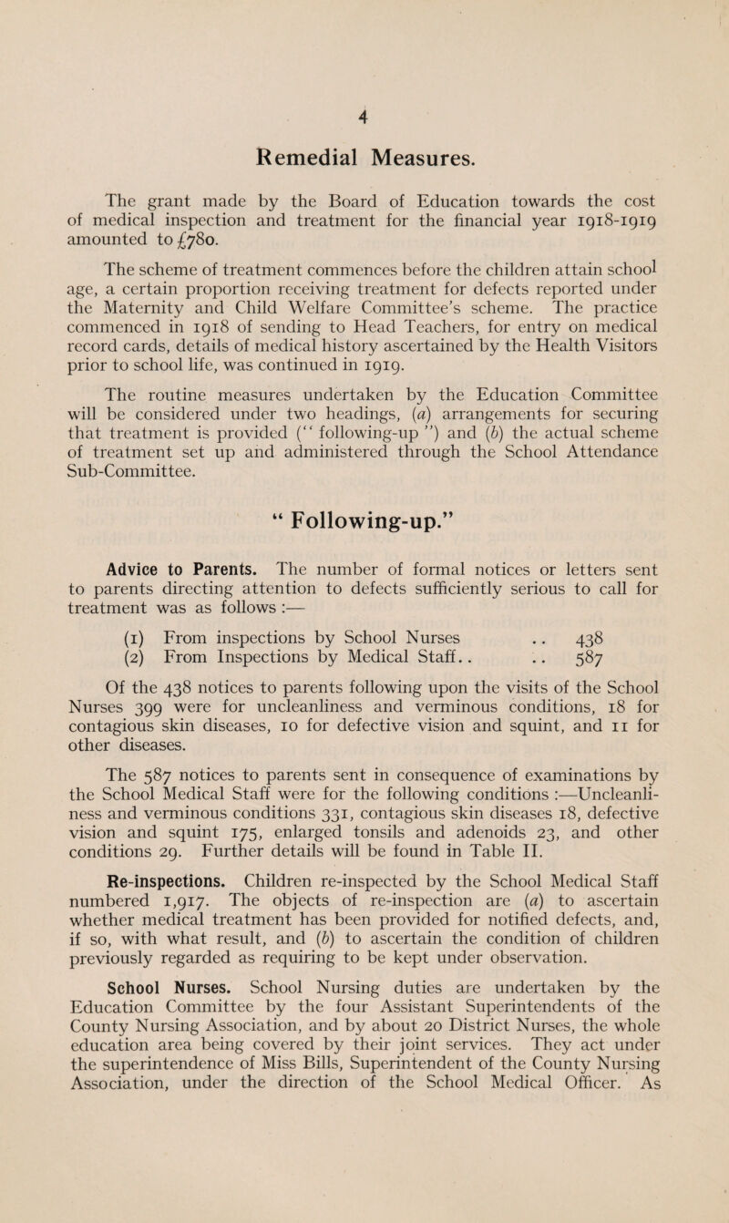 Remedial Measures. The grant made by the Board of Education towards the cost of medical inspection and treatment for the financial year 1918-1919 amounted to £78o. The scheme of treatment commences before the children attain school age, a certain proportion receiving treatment for defects reported under the Maternity and Child Welfare Committee’s scheme. The practice commenced in 1918 of sending to Head Teachers, for entry on medical record cards, details of medical history ascertained by the Health Visitors prior to school life, was continued in 1919. The routine measures undertaken by the Education Committee will be considered under two headings, (a) arrangements for securing that treatment is provided (“ following-up ”) and (b) the actual scheme of treatment set up and administered through the School Attendance Sub-Committee. “ Following-up.” Advice to Parents. The number of formal notices or letters sent to parents directing attention to defects sufficiently serious to call for treatment was as follows :— (1) From inspections by School Nurses .. 438 (2) From Inspections by Medical Staff.. .. 587 Of the 438 notices to parents following upon the visits of the School Nurses 399 were for uncleanliness and verminous conditions, 18 for contagious skin diseases, 10 for defective vision and squint, and 11 for other diseases. The 587 notices to parents sent in consequence of examinations by the School Medical Staff were for the following conditions :—Uncleanli¬ ness and verminous conditions 331, contagious skin diseases 18, defective vision and squint 175, enlarged tonsils and adenoids 23, and other conditions 29. Further details will be found in Table II. Re-inspections. Children re-inspected by the School Medical Staff numbered 1,917. The objects of re-inspection are (a) to ascertain whether medical treatment has been provided for notified defects, and, if so, with what result, and (b) to ascertain the condition of children previously regarded as requiring to be kept under observation. School Nurses. School Nursing duties are undertaken by the Education Committee by the four Assistant Superintendents of the County Nursing Association, and by about 20 District Nurses, the whole education area being covered by their joint services. They act under the superintendence of Miss Bills, Superintendent of the County Nursing Association, under the direction of the School Medical Officer. As