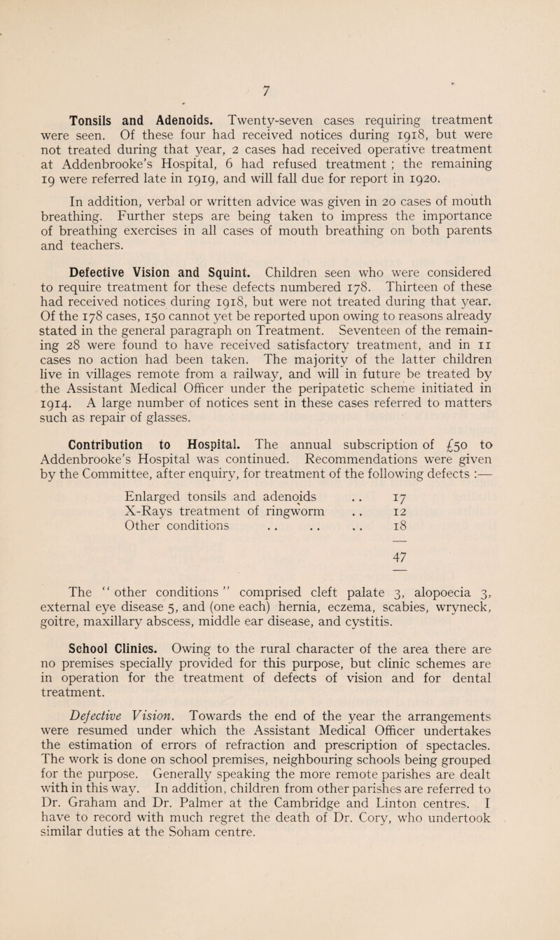 Tonsils and Adenoids. Twenty-seven cases requiring treatment were seen. Of these four had received notices during 1918, but were not treated during that year, 2 cases had received operative treatment at Addenbrooke’s Hospital, 6 had refused treatment ; the remaining 19 were referred late in 1919, and will fall due for report in 1920. In addition, verbal or written advice was given in 20 cases of mouth breathing. Further steps are being taken to impress the importance of breathing exercises in all cases of mouth breathing on both parents and teachers. Defective Vision and Squint. Children seen who were considered to require treatment for these defects numbered 178. Thirteen of these had received notices during 1918, but were not treated during that year. Of the 178 cases, 150 cannot yet be reported upon owing to reasons already stated in the general paragraph on Treatment. Seventeen of the remain¬ ing 28 were found to have received satisfactory treatment, and in 11 cases no action had been taken. The majority of the latter children live in villages remote from a railway, and will in future be treated by the Assistant Medical Officer under the peripatetic scheme initiated in 1914. A large number of notices sent in these cases referred to matters such as repair of glasses. Contribution to Hospital. The annual subscription of £50 to Addenbrooke’s Hospital was continued. Recommendations were given by the Committee, after enquiry, for treatment of the following defects :—- Enlarged tonsils and adenoids • • 17 X-Rays treatment of ringworm • • 12 Other conditions • • • • • • 18 47 The “ other conditions ” comprised cleft palate 3, alopoecia 3, external eye disease 5, and (one each) hernia, eczema, scabies, wryneck, goitre, maxillary abscess, middle ear disease, and cystitis. School Clinics, Owing to the rural character of the area there are no premises specially provided for this purpose, but clinic schemes are in operation for the treatment of defects of vision and for dental treatment. Defective Vision. Towards the end of the year the arrangements were resumed under which the Assistant Medical Officer undertakes the estimation of errors of refraction and prescription of spectacles. The work is done on school premises, neighbouring schools being grouped for the purpose. Generally speaking the more remote parishes are dealt with in this way. In addition, children from other parishes are referred to Dr. Graham and Dr. Palmer at the Cambridge and Linton centres. I have to record with much regret the death of Dr. Cory, who undertook similar duties at the Soham centre.