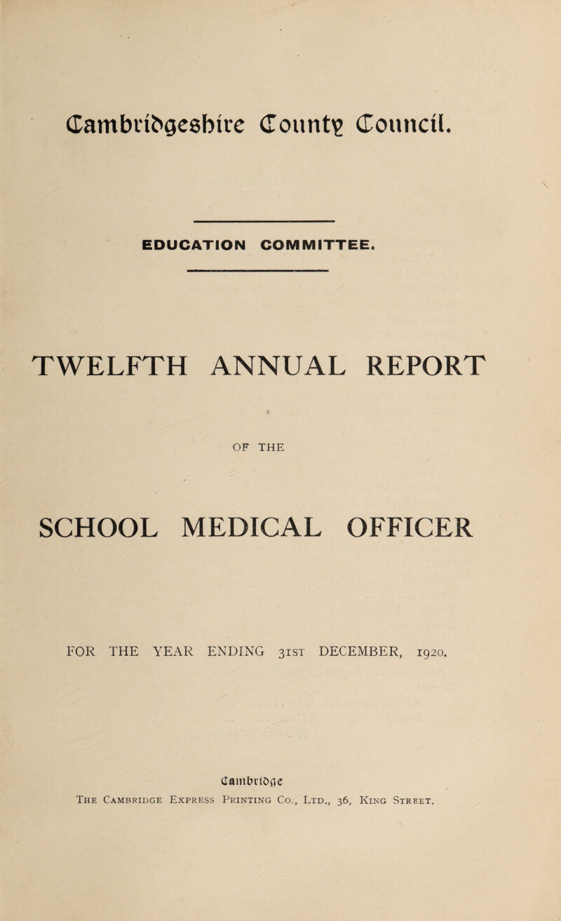 Cambribcjesbire County Council. EDUCATION COMMITTEE. TWELFTH ANNUAL REPORT OF THE SCHOOL MEDICAL OFFICER FOR THE YEAR ENDING 31ST DECEMBER, 1920. (JamLniOae The Cambridge Express Printing Co., Ltd., 36, King Street.