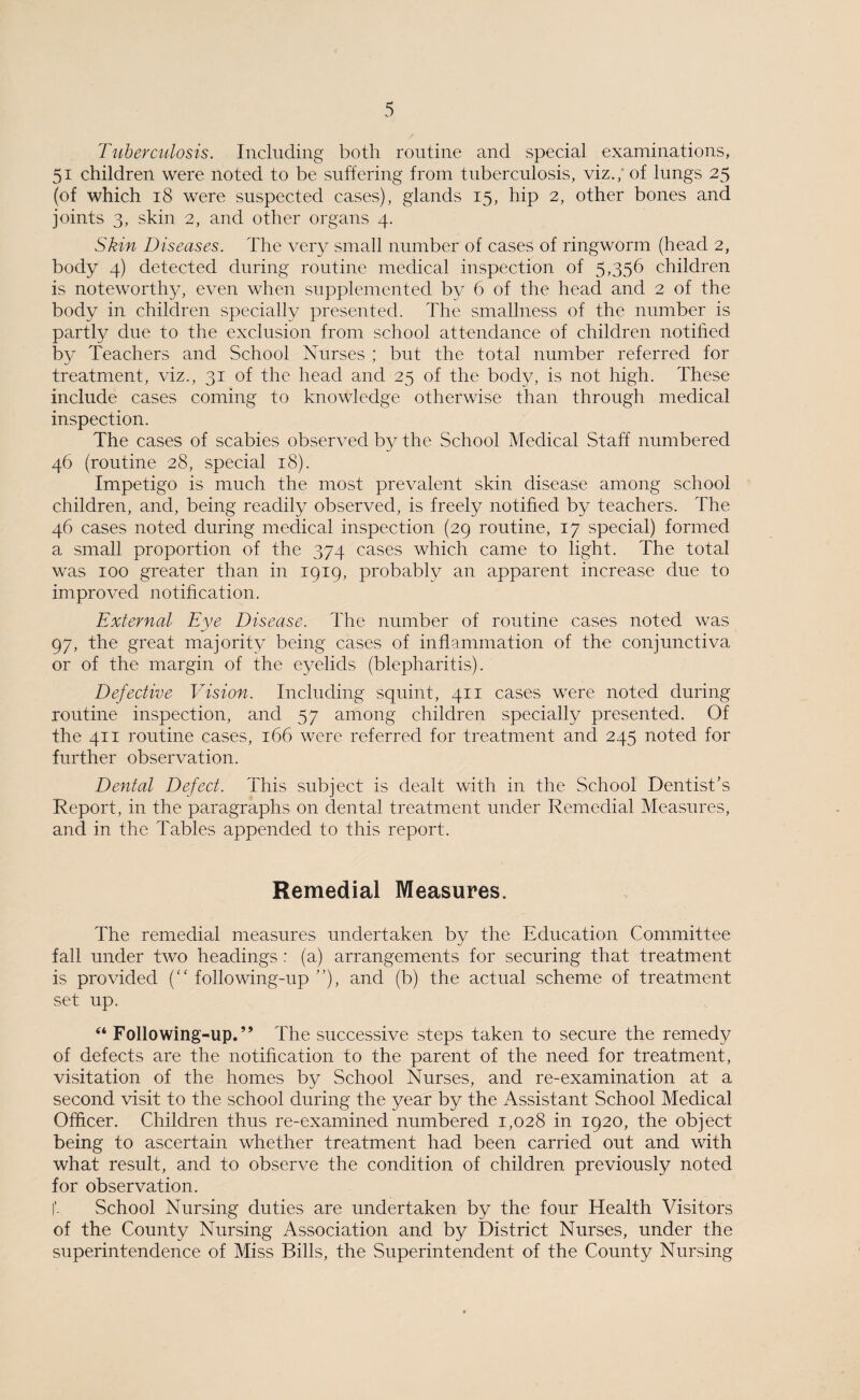 Tuberculosis. Including both routine and special examinations, 51 children were noted to be suffering from tuberculosis, viz.; of lungs 25 (of which 18 were suspected cases), glands 15, hip 2, other bones and joints 3, skin 2, and other organs 4. Skin Diseases. The very small number of cases of ringworm (head 2, body 4) detected during routine medical inspection of 5,356 children is noteworthy, even when supplemented by 6 of the head and 2 of the body in children specially presented. The smallness of the number is partly due to the exclusion from school attendance of children notified by Teachers and School Nurses ; but the total number referred for treatment, viz., 31 of the head and 25 of the body, is not high. These include cases coming to knowledge otherwise than through medical inspection. The cases of scabies observed by the School Medical Staff numbered 46 (routine 28, special 18). Impetigo is much the most prevalent skin disease among school children, and, being readily observed, is freely notified by teachers. The 46 cases noted during medical inspection (29 routine, 17 special) formed a small proportion of the 374 cases which came to light. The total was 100 greater than in 1919, probably an apparent increase due to improved notification. External Eye Disease. The number of routine cases noted was 97, the great majority being cases of inflammation of the conjunctiva or of the margin of the eyelids (blepharitis). Defective Vision. Including squint, 411 cases were noted during routine inspection, and 57 among children specially presented. Of the 411 routine cases, 166 were referred for treatment and 245 noted for further observation. Dental Defect. This subject is dealt with in the School Dentist’s Report, in the paragraphs on dental treatment under Remedial Measures, and in the Tables appended to this report. Remedial Measures. The remedial measures undertaken by the Education Committee fall under two headings: (a) arrangements for securing that treatment is provided (“ following-up ”), and (b) the actual scheme of treatment set up. ‘‘Following-up.” The successive steps taken to secure the remedy of defects are the notification to the parent of the need for treatment, visitation of the homes by School Nurses, and re-examination at a second visit to the school during the year by the Assistant School Medical Officer. Children thus re-examined numbered 1,028 in 1920, the object being to ascertain whether treatment had been carried out and with what result, and to observe the condition of children previously noted for observation. f. School Nursing duties are undertaken by the four Health Visitors of the County Nursing Association and by District Nurses, under the superintendence of Miss Bills, the Superintendent of the County Nursing