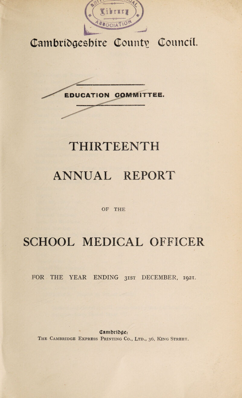 Cambribgesbtre Couiitv Council. THIRTEENTH ANNUAL REPORT OF THE SCHOOL MEDICAL OFFICER FOR THE YEAR ENDING 31ST DECEMBER, 1921. Canibrtofle: The Cambridge Express Printing Co., Ltd., 36, King Street.