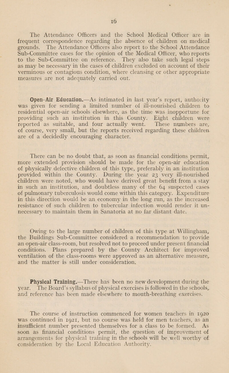 The Attendance Officers and the School Medical Officer are in frequent correspondence regarding the absence of children on medical grounds. The Attendance Officers also report to the School Attendance Sub-Committee cases for the opinion of the Medical Officer, who reports to the Sub-Committee on reference. They also take such legal steps as may be necessary in the cases of children excluded on account of their verminous or contagious condition, where cleansing or other appropriate measures are not adequately carried out. Open-Air Education.—As intimated in last year’s report, authority was given for sending a limited number of ill-nourished children to residential open-air schools elsewhere, as the time was inopportune for providing such an institution in this County. Eight children were reported as suitable, and four actually went. These numbers are, of course, very small, but the reports received regarding these children, are of a decidedly encouraging character. There can be no doubt that, as soon as financial conditions permit, more extended provision should be made for the open-air education of physically defective children of this type, preferably in an institution provided within the County. During the year 23 very ill-nourished children were noted, who would have derived great benefit from a stay in such an institution, and doubtless many of the 64 suspected cases of pulmonary tuberculosis would come within this category. Expenditure in this direction would be an economy in the long run, as the increased resistance of such children to tubercular infection would render it un¬ necessary to maintain them in Sanatoria at no far distant date. Owing to the large number of children of this type at Willingham, the Buildings Sub-Committee considered a recommendation to provide an open-air class-room, but resolved not to proceed under present financial conditions. Plans prepared by the County Architect for improved ventilation of the class-rooms were approved as an alternative measure, and the matter is still under consideration. Physical Training.—There has been no new development during the year. The Board’s syllabus of physical exercises is followed in the schools, and reference has been made elsewhere to mouth-breathing exercises. The course of instruction commenced for women teachers in 1920 was continued in 1921, but no course was held for men teachers, as an insufficient number presented themselves for a class to be formed. As soon as financial conditions permit, the question of improvement of arrangements for physical training in the schools will be well worthy of consideration by the Local Education Authority.