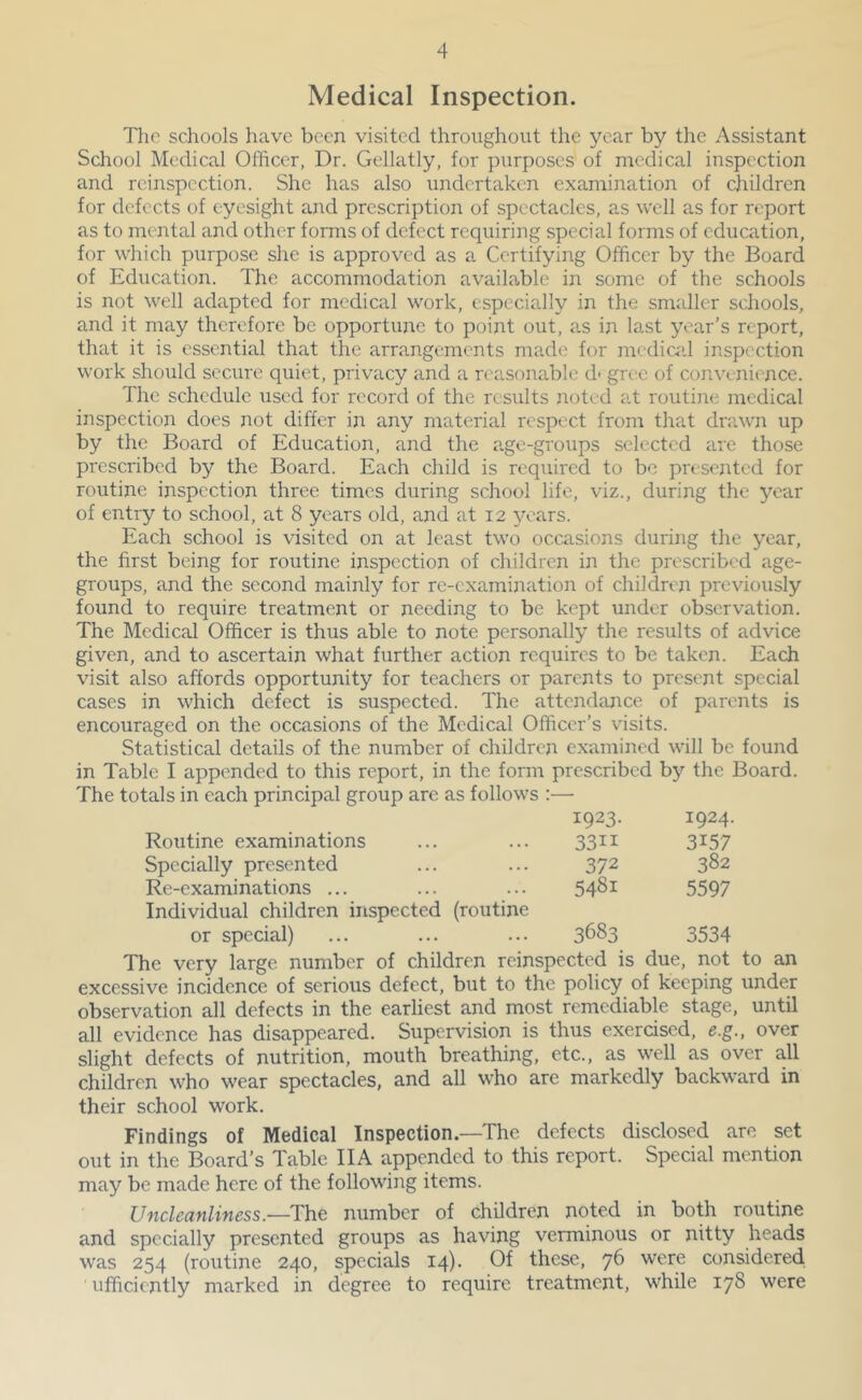 Medical Inspection. The schools have been visited throughout the year by the Assistant School Medical Officer, Dr. Gellatly, for purposes of medical inspection and rcinspcction. She has also undertaken examination of children for defects of eyesight and prescription of spectacles, as well as for report as to mental and other forms of defect requiring special forms of education, for which purpose she is approved as a Certifying Officer by the Board of Education. The accommodation available in some of the schools is not well adapted for medical work, especially in the smaller schools, and it may therefore be opportune to point out, as in last year’s report, that it is essential that the arrangements made for medical inspection work should secure quiet, privacy and a reasonable d' gree of convenience. The schedule used for record of the results noted at routine medical inspection does not differ in any material respect from that dniwn up by the Board of Education, and the age-groups selected are those prescribed by the Board. Each child is required to be presented for routine inspection three times during school life, viz., during the year of entry to school, at 8 years old, and at 12 years. Each school is visited on at least two occasions during the year, the first being for routine inspection of children in the prescribed age- groups, and the second mainly for re-examination of children previously found to require treatment or needing to be kept under observation. The Medical Officer is thus able to note personally the results of advice given, and to ascertain what further action requires to be taken. Each visit also affords opportunity for teachers or parents to present special cases in which defect is suspected. The attendance of parents is encouraged on the occasions of the Medical Officer’s visits. Statistical details of the number of children examined will be found in Table I appended to this report, in the form prescribed by the Board. The totals in each principal group are as follows :— 1923. 1924. Routine examinations 3311 3157 Specially presented 372 382 Re-examinations ... 5481 5597 Individual children inspected (routine or special) 3683 3534 The very large number of children reinspected is due, not to an excessive incidence of serious defect, but to the policy of keeping under observation all defects in the earliest and most remediable stage, until all evidence has disappeared. Supervision is thus exercised, e.g., over slight defects of nutrition, mouth breathing, etc., as well as over all children who wear spectacles, and all who are markedly backward in their school work. Findings of Medical Inspection.—The defects disclosed are set out in the Board’s Table IIA appended to this report. Special mention may be made here of the following items. Uncleanliness.—The number of children noted in both routine and specially presented groups as having verminous or nitty heads was 254 (routine 240, specials 14). Of these, 76 were considered ■ ufficiently marked in degree to require treatment, while 178 were