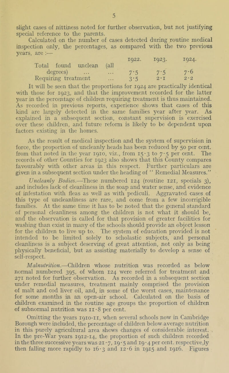 slight cases of nittijiess noted for further observation, but not justifying special reference to the parents. Calculated on the number of cases detected during routine medical inspection only, the percentages, as compared with the two previous years, are ;— Total found unclean (all 1922. 1923. 1924 degrees) 7-5 7-5 7-6 Requiring treatment 3-5 2'I 2-2 It will be seen that the proportions for 1924 are practically identical with those for 1923, and that the improvement recorded for the latter year in the percentage of children requiring treatment is thus maintained. As recorded in previous reports, experience shows that cases of this kind are largely detected in the same families year after year. As explained in a subsequent section, constant supervision is exercised over these children, and future reform is likely to be dependent upon factors existing in the homes. As the result of medical inspection and the system of supervision in force, the proportion of uncleanly heads has been reduced by 50 per cent, from that jmted in the year 1910, viz., from 15-3 to 7-5 per cent. The records of other Counties for 1923 also shows that this County compares favourably with other areas in this respect. Further particulars are given in a subsequent section under the heading of “ Remedial Measures.” Uncleanly Bodies.—^These numbered 124 (routine 121, specials 3), and includes lack of cleanliness in the soap and water sense, and evidence of infestation with fleas as well as with pediculi. Aggravated cases of this type of unclcanliness are rare, and come from a few incorrigible families. At the same time it has to be noted that the general standard of personal cleanliness among the children is not what it should be, and the observation is called for that provision of greater facilities for washing than exist in many of the schools should provide an object lesson for the children to live up to. The system of education provided is not intended to be limited solely to scholastic subjects, and personal cleanliness is a subject deserving of great attention, not only as being physically beneficial, but as assisting materially to develop a sense of self-respect. Malnutrition.—Children whose nutrition was recorded as below normal numbered 395, of whom 124 were referred for treatment and 271 noted for further observation. As recorded in a subsequent section under remedial measures, treatment mainly comprised the provision of malt and cod liver oil, and, in some of the worst cases, maintenance for some months in an open-air school. Calculated on the basis of children examined in the routine age groups the proportion of children of subnormal nutrition was ii-8 per cent. Omitting the years 1910-11, when several schools now in Cambridge Borough were included, the percentage of children below average nutrition in this purely agricultural area shews changes of considerable interest. , In the pre-War years 1912-14, the proportion of such children recorded in the three successive years was 21 • 7,19 • 5 and 19-4 per cen t. rcspective,ly then falling more rapidly to 16-3 and 12-6 in 1915 and 1916. Figures