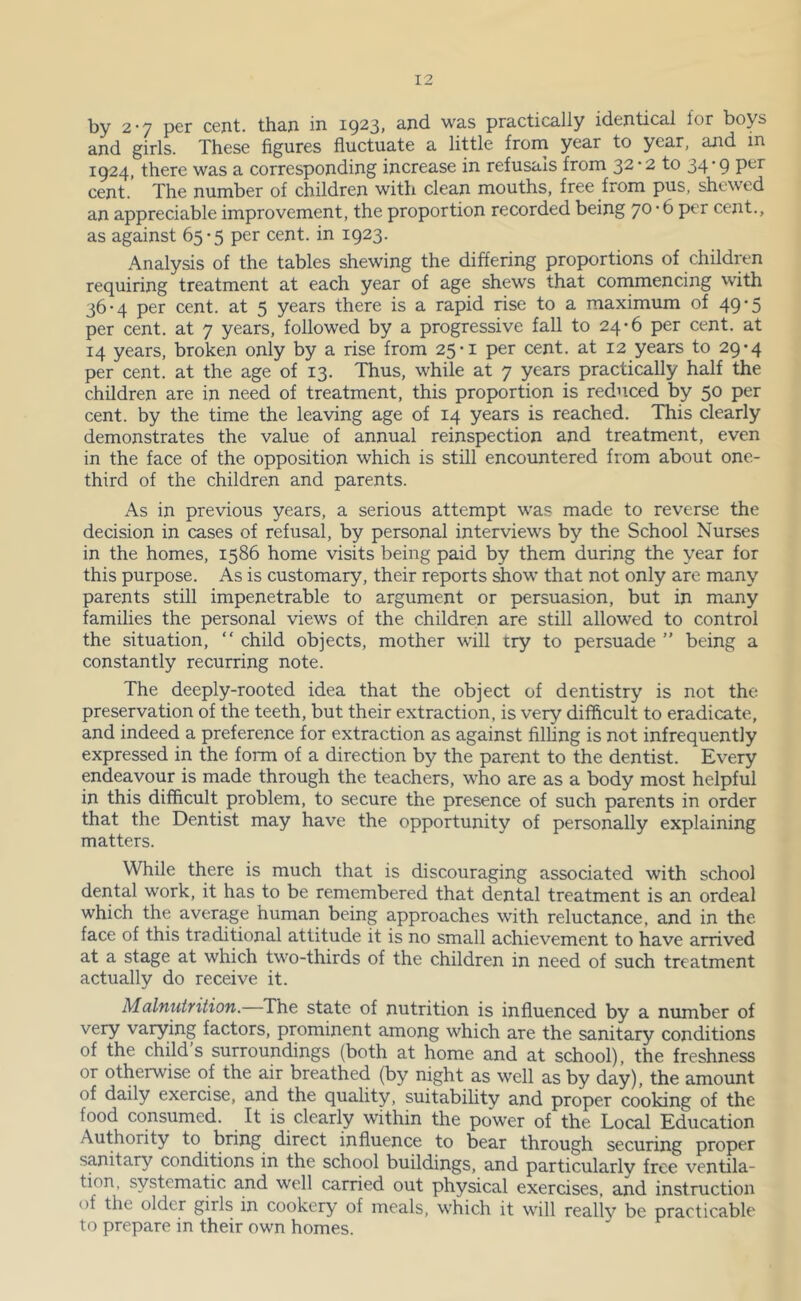 by 2-7 per cent, than in 1923, and was practically identical for boys and girls. These figures fluctuate a little frona year to year, and in 1924, there was a corresponding increase in refusals from 32*2 to 34’9 cent. The number of children with clean mouths, free from pus, shewed an appreciable improvement, the proportion recorded being 70*6 per cent., as against 65*5 per cent, in 1923. Analysis of the tables shewing the differing proportions of children requiring treatment at each year of age shews that cornmencing with 36-4 per cent, at 5 years there is a rapid rise to a maximum of 49-5 per cent, at 7 years, followed by a progressive fall to 24-6 per cent, at 14 years, broken only by a rise from 25*1 per cent, at 12 years to 29-4 per cent, at the age of 13. Thus, while at 7 years practically half the children are in need of treatment, this proportion is reduced by 50 per cent, by the time the leaving age of 14 years is reached. This clearly demonstrates the value of annual reinspection and treatment, even in the face of the opposition which is still encountered from about one- third of the children and parents. As in previous years, a serious attempt was made to reverse the decision in cases of refusal, by personal interviews by the School Nurses in the homes, 1586 home visits being paid by them during the year for this purpose. As is customary, their reports show that not only are many parents still impenetrable to argument or persuasion, but in many families the personal views of the children are still allowed to control the situation, “ child objects, mother will try to persuade ” being a constantly recurring note. The deeply-rooted idea that the object of dentistry is not the preservation of the teeth, but their extraction, is very difficult to eradicate, and indeed a preference for extraction as against filhng is not infrequently expressed in the form of a direction by the parent to the dentist. Every endeavour is made through the teachers, who are as a body most helpful in this difficult problem, to secure the presence of such parents in order that the Dentist may have the opportunity of personally explaining matters. While there is much that is discouraging associated with school dental work, it has to be remembered that dental treatment is an ordeal which the average human being approaches with reluctance, and in the. face of this traditional attitude it is no small achievement to have arrived at a stage at which two-thirds of the children in need of such treatment actually do receive it. Malnutrition. The state of nutrition is influenced by a number of very varying factors, prominent among which are the sanitary conditions of the child’s surroundings (both at home and at school), the freshness or otherwise of the air breathed (by night as well as by day), the amount of daily exercise, and the quality, suitability and proper cooking of the food consumed. It is clearly within the power of the Local Education Authority to bring direct influence to bear through securing proper sanitary conditions in the school buildings, and particularly free ventila- tion, systematic and well carried out physical exercises, and instruction of the older girls in cookery of meals, which it will really be practicable to prepare in their own homes.