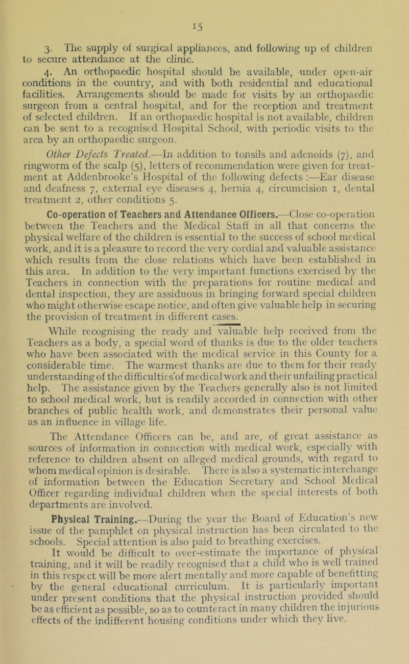 3- The supply of surgical appliajices, and following up of children to secure attendance at the clinic. 4. An orthopaedic hospital should be available, under open-air conditions in the country, and with both residential and educational facilities. Arrangements should be made for visits by an orthopaedic surgeon from a central hospital, and for the reception and treatment of selected children. If an orthopaedic hospital is not available, children can be sent to a recognised Hospital School, with periodic visits to the area by an orthopaedic surgeon. Other Defects Treated.-—In addition to tonsils and adenoids (7), and ringworm of the scalp (5), letters of recommendation were given for treat- ment at Addenbrooke’s Hospital of the following defects :—Ear disease and deafness 7, external eye diseases 4, hernia 4, circumcision i, dental treatment 2, other conditions 5. Co-operation of Teachers and Attendance Officers.—Close co-operation between the Teachers and the Medical Staff in all that concerns the physical welfare of the children is essential to the success of school medical work, and it is a pleasure to record the very cordial and valuable assistance, which results from the close relations which have been established in this area. In addition to the very important functions exercised by the Teachers in connection with the preparations for routine medical and dental inspection, they are assiduous in bringing forward special children who might otherwise escape notice, and often give valuable help in securing the provision of treatment in different cases. While, recognising the ready and valuable help received from the Teachers as a body, a special word of thanks is due to the older teachers who have been associated with the medical service in this County for a considerable time. The warmest thanks are due to them for their ready understanding of the difficulties'of medical work and their unfailing practical help. The assistance given by the Teachers generally also is not limited to school medical work, but is readily accorded in connection with other branches of public health work, and demonstrates their personal value as an influence in village life. The Attendance Officers can be, and are, of great assistance as sources of information in connection with medical work, especially with reference to children absent on alleged medical grounds, with regard to whom medical opinion is desirable. There is also a systematic interchange of information between tlie Education Secretary and School IMedical Officer regarding individual children when the special interests of both departments are involved. Physical Training.—During the year the Board of Education’s new issue of the pamphlet on physical instruction has been circulated to the schools. Special attention is also paid to breathing exercises. It would be difficult to over-estimate the importance of physical training, and it will be readily recognised that a child who is well trained in this respect will be more alert mentally and more capable of benehtting by the general educational curriculum. It is particularly important under present conditions that the physical instruction provided should be as efficient as possible, so as to counteract in many children the injurious effects of the indifferent housing conditions uneler which they live.