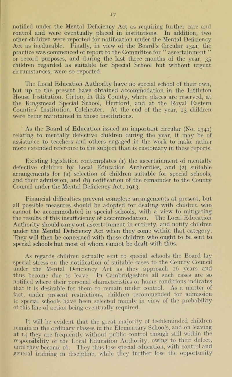 notified under the Mental Deficiency Act as requiring further care and control and were eventually placed in institutions. In addition, two other children were reported for notification under the Mental Deficiency Act as ineducable. Finally, in view of the Board’s Circular 1341, the practice was commenced of report to the Committee for “ ascertainment ’’ or record purposes, and during the last three months of the year, 35 children regarded as suitable for Special School but without urgent circumstances, were so reported. The Local Education Authority have no special school of their own, but up to the present have obtained accommodation in the Littleton House Institution, Girton, in this County, where places arc reserved, at the Kingsmead Special School, Hertford, and at the Royal Eastern Counties’ Institution, Colchester. At the end of the year, 13 children were being maintained in those institutions. As tlie Board of Education issued an important circular (No. 1341) relating to mentally defective children during the year, it may be of assistance to teachers and others engaged in the work to make rather more extended reference to the subject than is customary in these reports. Existing legi.slation contemplates (i) the ascertainment of mentally defective children by Local Education Authorities, and (2) suitable arrangements for (a) selection of children suitable for special schools, and their admission, and (b) notification of the remainder to the County Council under the Mental Deficiency Act, 1913. Financial difficulties prevent complete arrangements at present, but all possible measures should be adopted for dealing with children who cannot be accommodated in special schools, with a view to mitigating the results of this insufficiency of accommodation. The Local Education Authority should carry out ascertTinment in entirety, and notify children under the Mental Deficiency Act when they come within that category. They will then be concerned with those children who ought to be sent to special .schools but most of whom cannot be dealt with thus. As regards children actually sent to special schools the Board lay special stress on the notification of suitable ca.ses to the County Council under the Mental Deficiency Act as they approach 16 years and thus become due to leave. In Cambridgeshire all such cases are so notified where their per.sonal characteristics or home conditions indicates that it is desirable for them to remain under control. As a matter of fact, under present restrictions, children recommended for admission to s])ccial schools have been .selected mainly in view of the probability of this line of actio.n being eventually required. It will be evideait that the great majority of feebleminded children remain in the ordinary classes in the Elementary Schools, and on leaving at 14 they are frequently without public control though still within the responsibility of the Local Education Authority, owing to their defect, until the}^ become 16. They thus lose special education, with control and general training in discipline, while they further lose the opportunity