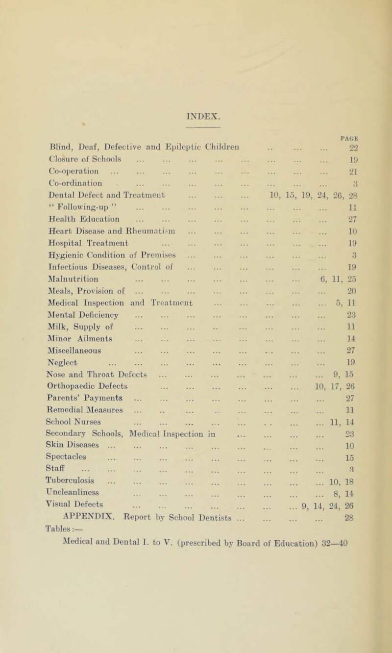 INDEX. PAGE Blind, Deaf, Defective and Epileptic Children .. ... ... 22 Closure of Schools ... ... ... ... ... ... ... ... 19 Co-operation ... ... ... ... ... ... ... ... ... 21 Co-ordination ... ... ... ... ... ... ... ... 3 Dental Defect and Treatment ... ... ... 10, 15, 19, 24, 26, 28 “ Following-up ” ... ... ... ... ... ... ... ... 11 Health Education ... ... ... ... ... ... ... ... 27 Heart Disease and Rheumatism ... ... ... ... ... ... 10 Hospital Treatment ... ... ... ... ... ... ... 19 Hygienic Condition of Premises ... ... ... ... ... ... 3 Infectious Diseases, Control of ... ... ... ... ... ... 19 Malnutrition ... ... ... ... ... ... ... 6, 11, 25 Meals, Provision of ... ... ... ... ... ... ... ... 20 Medical Inspection and Treatment ... ... ... ... ... 5, 11 Mental Deficiency ... ... ... ... ... ... ... ... 23 Milk, Supply of ... ... ... .. ... ... ... ... 11 Minor Ailments ... ... ... ... ... ... ... ... 14 Miscellaneous ... ... ... ... ... . . ... ... 27 Neglect ... ... ... ... ... ... ... ... ... 19 Nose and Throat Defects ... ... ... ... ... ... ... 9, 15 Orthopaedic Defects ... ... ... ... ... ... 10, 17, 26 Parents’ Payments ... ... ... ... ... ... ... ... 27 Remedial Measures ... .. ... .. ... ... ... ... 11 School Nurses ... ... ... ... ... . . ... ... 11, 14 Secondary Schools, Medical Inspection in ... ... ... 23 Skin Diseases ... ... ... ... ... ... . ... 10 Spectacles 15 Staff 3 Tuberculosis 10, 18 Uncleanliness ... ... ... ... ... 8 14 Visual Defects 9, 14, 24. 26 APPENDIX. Report by School Dentists ... ... ... ... 28 Tables:—