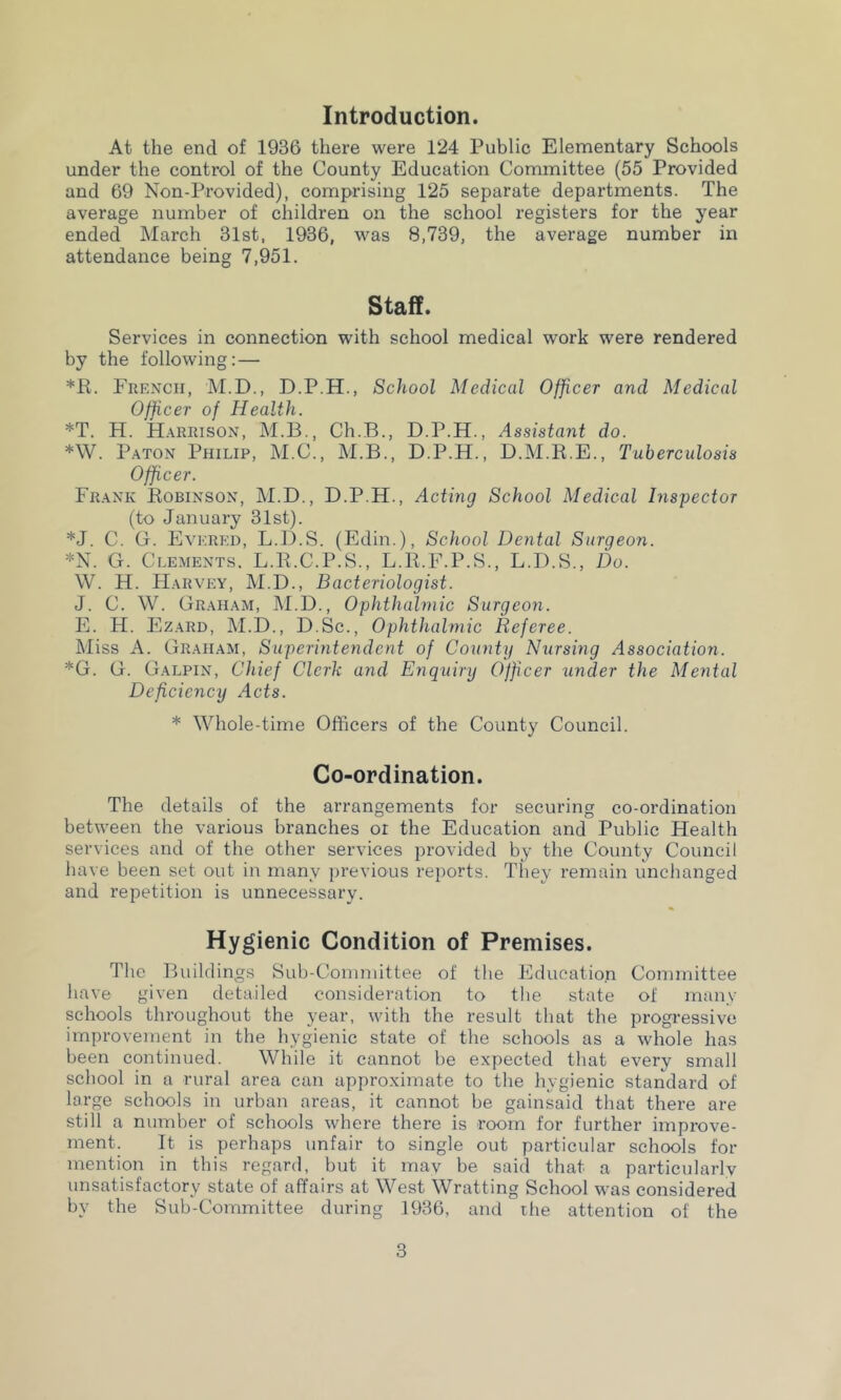 Introduction. At the end of 1936 there were 124 Public Elementary Schools under the control of the County Education Committee (55 Provided and 69 Non-Provided), comprising 125 separate departments. The average number of children on the school registers for the year ended March 31st, 1936, was 8,739, the average number in attendance being 7,951. Staff. Services in connection with school medical work were rendered by the following:— *R. French, M.D., D.P.H., School Medical Officer and Medical Officer of Health. *T. H. Harrison, M.B., Ch.B., D.P.H., Assistant do. *W. Paton Philip, M.C., M.B., D.P.H., D.M.R.E., Tuberculosis Officer. Frank Robinson, M.D., D.P.H., Acting School Medical Inspector (to January 31st). *J. C. G. Evered, L.D.S. (Edin.), School Dental Surgeon. *N. G. Clements. L.R.C.P.S., L.R.F.P.S., L.D.S., Do. W. H. Harvey, M.D., Bacteriologist. J. C. W. Graham, M.D., Ophthalmic Surgeon. E. H. Ezard, M.D., D.Sc., Ophthalmic Referee. Miss A. Graham, Superintendent of County Nursing Association. *G. G. Galpin, Chief Clerk and Enquiry Officer under the Mental Deficiency Acts. * Whole-time Officers of the County Council. Co-ordination. The details of the arrangements for securing co-ordination between the various branches or the Education and Public Health services and of the other services provided by the County Council have been set out in many previous reports. They remain unchanged and repetition is unnecessary. Hygienic Condition of Premises. The Buildings Sub-Committee of the Education Committee have given detailed consideration to the state of many schools throughout the year, with the result that the progressive improvement in the hygienic state of the schools as a whole has been continued. While it cannot be expected that every small school in a rural area can approximate to the hygienic standard of large schools in urban areas, it cannot be gainsaid that there are still a number of schools where there is room for further improve- ment. It is perhaps unfair to single out particular schools for mention in this regard, but it may be said that a particularly unsatisfactory state of affairs at West Wratting School was considered by the Sub-Committee during 1936, and the attention of the