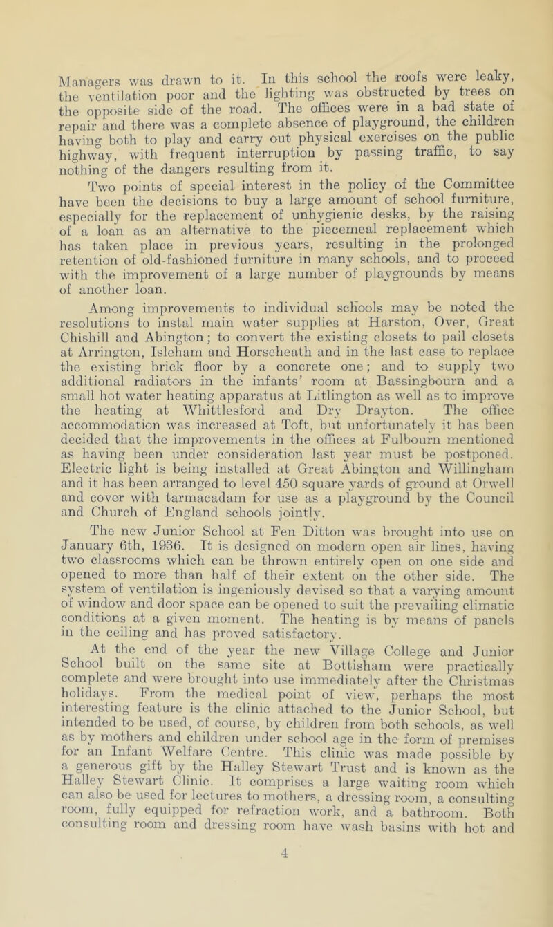 Managers was drawn to it. In this school the loots were leaky, the ventilation poor and the lighting was obstructed by trees on the opposite side of the road. The offices were in a bad state of repair and there was a complete absence of playground, the children having both to play and carry out physical exercises on the public highway, with frequent interruption by passing traffic, to say nothing of the dangers resulting from it. Two points of special interest in the policy of the Committee have been the decisions to buy a large amount of school furniture, especially for the replacement of unhygienic desks, by the raising of a loan as an alternative to the piecemeal replacement which has taken place in previous years, resulting in the prolonged retention of old-fashioned furniture in many schools, and to proceed with the improvement of a large number of playgrounds by means of another loan. Among improvements to individual schools may be noted the resolutions to instal main water supplies at Harston, Over, Great Chishill and Abington; to convert the existing closets to pail closets at Arrington, Isleham and Horseheath and in the last case to replace the existing brick floor by a concrete one; and to supply two additional radiators in the infants’ room at Bassingbourn and a small hot water heating apparatus at Litlington as well as to improve the heating at Whittlesford and Dry Drayton. The office accommodation was increased at Toft, but unfortunately it has been decided that the improvements in the offices at Fulbourn mentioned as having been under consideration last year must be postponed. Electric light is being installed at Great Abington and Willingham and it has been arranged to level 450 square yards of ground at Orwell and cover with tarmacadam for use as a playground by the Council and Church of England schools jointly. The new Junior School at Fen Ditton was brought into use on January 6th, 1936. It is designed on modern open air lines, having two classrooms which can be thrown entirely open on one side and opened to more than half of their extent on the other side. The system of ventilation is ingeniously devised so that a varying amount of window and door space can be opened to suit the prevailing climatic conditions at a given moment. The heating is by means of panels in the ceiling and has proved satisfactory. At the end of the year the new Village College and Junior School built on the same site at Bottisham were practically complete and were brought into use immediately after the Christmas holidays. From the medical point of view, perhaps the most interesting feature is the clinic attached to the Junior School, but intended to be used, of course, by children from both schools, as well as by mothers and children under school age in the form of premises for an Infant Welfare Centre. This clinic was made possible by a generous gift by the Halley Stewart Trust and is known as the Halley Stewart Clinic. It comprises a large waiting room which can also be1 used for lectures to mothers, a dressing room, a consulting room, fully equipped for refraction work, and a bathroom. Both consulting room and dressing room have wash basins with hot and