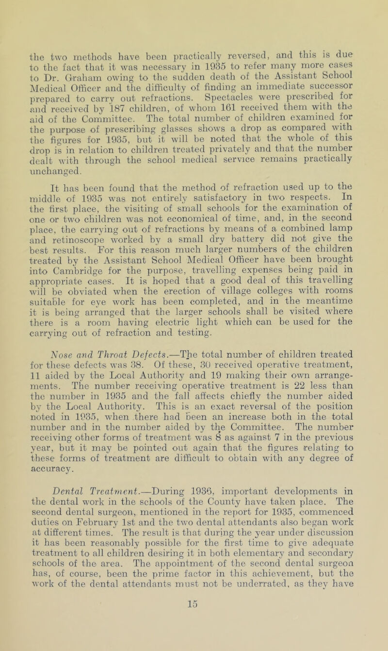 the two methods have been practically reversed, and this is due to the fact that it was necessary in 1935 to refer many more cases to Dr. Graham owing to the sudden death of the Assistant School Medical Officer and the difficulty of finding an immediate successor prepared to carry out refractions. Spectacles were prescribed for and received by 187 children, of whom 161 received them with the aid of the Committee. The total number of children examined for the purpose of prescribing glasses shows a drop as compared with the figures for 1935, but it will be noted that the whole of this drop is in relation to children treated privately and that the number dealt with through the school medical service remains practically unchanged. It has been found that the method of refraction used up to the middle of 1935 was not entirely satisfactory in two respects. In the first place, the visiting of small schools for the examination of one or two children was not economical of time, and, in the second place, the carrying out of refractions by means of a combined lamp and retinoscope worked by a small dry battery did not give the best results. For this reason much larger numbers of the children treated by the Assistant School Medical Officer have been brought into Cambridge for the purpose, travelling expenses being paid in appropriate cases. It is hoped that a good deal of this travelling will be obviated when the erection of village colleges with rooms suitable for eye work has been completed, and in the meantime it is being arranged that the larger schools shall be visited where there is a room having electric light which can be used for the carrying out of refraction and testing. Nose and Throat Defects.—The total number of children treated for these defects was 38. Of these, 30 received operative treatment, II aided by the Local Authority and 19 making their own arrange- ments. The number receiving operative treatment is 22 less than the number in 1935 and the fall affects chiefly the number aided t/ by the Local Authority. This is an exact reversal of the position noted in 1935, when there had been an increase both in the total number and in the number aided by the Committee. The number receiving other forms of treatment was 8 as against 7 in the previous year, but it may be pointed out again that the figures relating to these forms of treatment are difficult to obtain with any degree of accuracy. Dental Treatment.—During 1936, important developments in the dental work in the schools of the County have taken place. The second dental surgeon, mentioned in the report for 1935, commenced duties on February 1st and the two dental attendants also began work at different times. The result is that during the year under discussion it has been reasonably possible for the first time to give adequate treatment to all children desiring it in both elementary and secondary schools of the area. The appointment of the second dental surgeon has, of course, been the prime factor in this achievement, but the work of the dental attendants must not be underrated, as they have