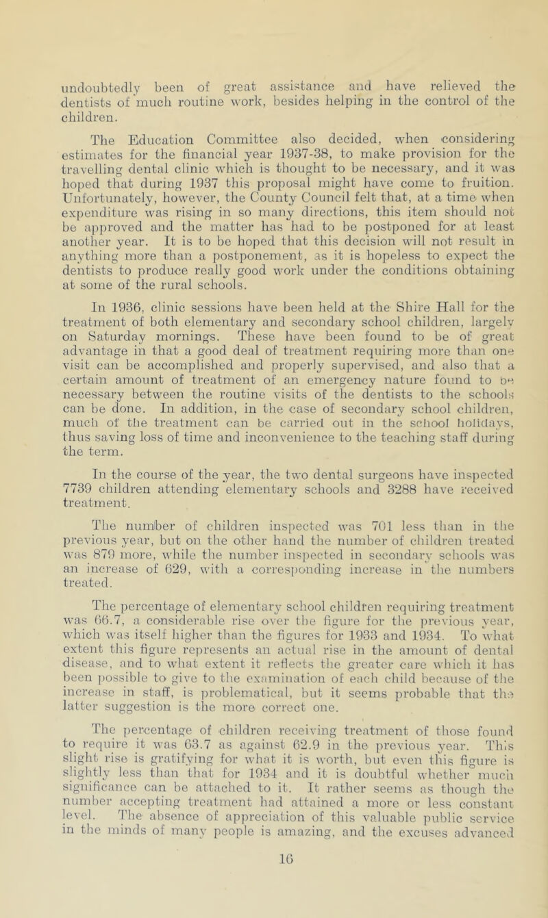 undoubtedly been of great assistance and have relieved the dentists of much routine work, besides helping in the control of the children. The Education Committee also decided, when considering estimates for the financial year 1937-38, to make provision for the travelling dental clinic which is thought to be necessary, and it was hoped that during 1937 this proposal might have come to fruition. Unfortunately, however, the County Council felt that, at a time when expenditure was rising in so many directions, this item should not be approved and the matter has had to be postponed for at least another year. It is to be hoped that this decision will not result in anything more than a postponement, as it is hopeless to expect the dentists to produce really good work under the conditions obtaining at some of the rural schools. In 1936, clinic sessions have been held at the Shire Hall for the treatment of both elementary and secondary school children, largely on Saturday mornings. These have been found to be of great advantage in that a good deal of treatment requiring more than one visit can be accomplished and properly supervised, and also that a certain amount of treatment of an emergency nature found to be necessary between the routine visits of the dentists to the schools can be done. In addition, in the case of secondary school children, much of the treatment can be carried out in the school holidays, thus saving loss of time and inconvenience to the teaching staff during the term. In the course of the year, the two dental surgeons have inspected 7739 children attending elementary schools and 3288 have received treatment. The number of children inspected was 701 less than in the previous year, but on the other hand the number of children treated was 879 more, while the number inspected in secondary schools was an increase of 629, with a corresponding increase in the numbers treated. The percentage of elementary school children requiring treatment was 66.7, a considerable rise over the figure for the previous year, which was itself higher than the figures for 1933 and 1934. To what extent this figure represents an actual rise in the amount of dental disease, and to what extent it reflects the greater care which it has been possible to give to the examination of each child because of the increase in staff, is problematical, but it seems probable that the latter suggestion is the more correct one. The percentage of children receiving treatment of those found to require it was 63.7 as against 62.9 in the previous year. This slight rise is gratifying for what it is worth, but even this figure is slightly less than that for 1934 and it is doubtful whether much significance can be attached to it. It rather seems as though the number accepting treatment had attained a more or less constant level. The absence of appreciation of this valuable public service in the minds of many people is amazing, and the excuses advanced