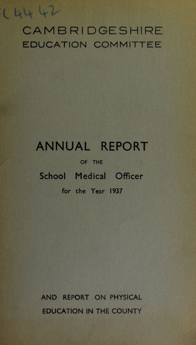 CAMBRI DGESHIRE EDUCATION COMMITTEE ANNUAL REPORT OF THE School Medical Officer for the Year 1937 AND REPORT ON PHYSICAL EDUCATION IN THE COUNTY