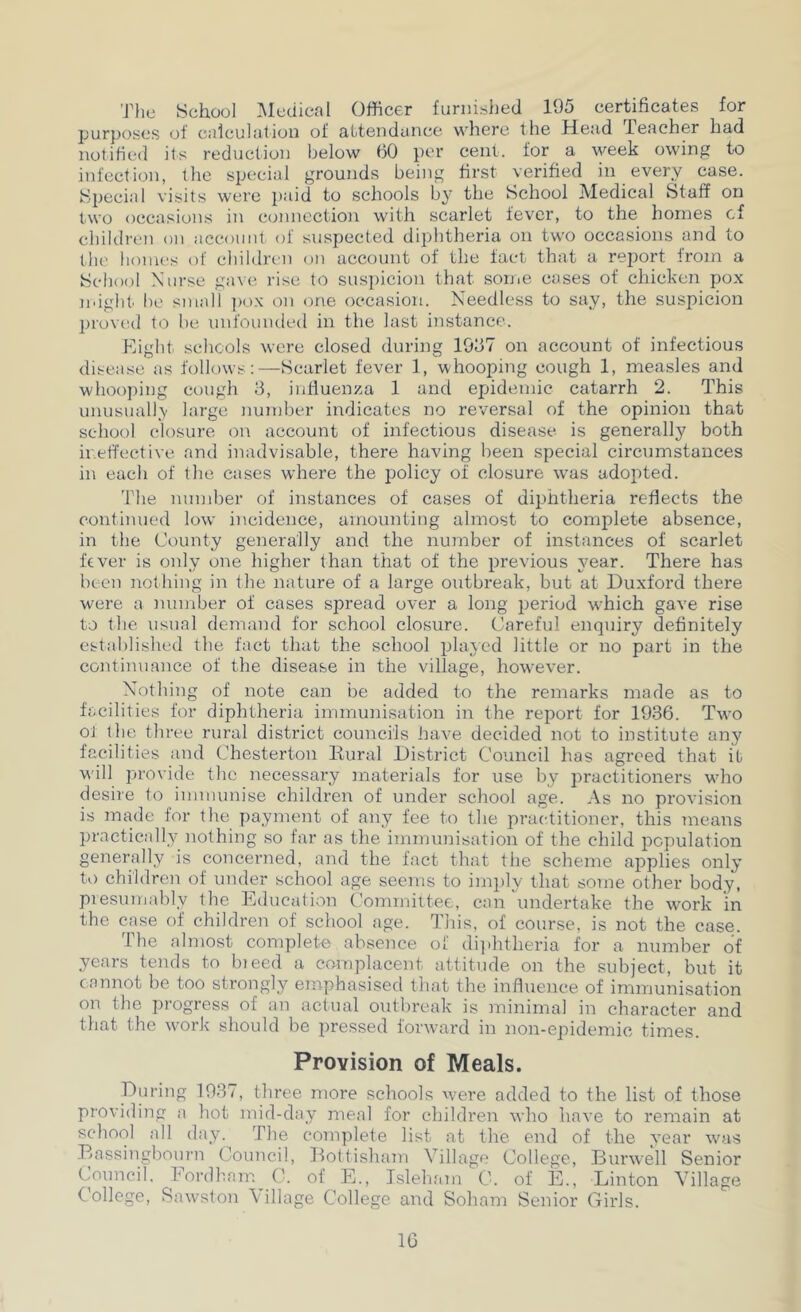 TJie School Medical Officer furnished 195 certificates for purposes of calculation of attendance where the Mead leacher had notified its reduction below (50 per cent, for a week owing to infection, the special grounds being first verified in every case. Special visits were paid to schools b}' the School Medical Staff on two occasions in connection with scarlet fever, to the homes cf children on account of suspected diphtheria on two occasions and to the homes of children on account of the fact that a rejjort from a School Nurse ga^e rise to suspicion that soniC cases of chicken pox ndght be small ])ox on one occasion. Needless to say, the suspicion proved to be unfounded in the last instance. Eight, schools were closed during 1997 on account of infectious disease as follows :—Scarlet fever 1, whooping cough 1, measles and whooping cough 3, iniiuenza 1 and epidemic catarrh 2. This unusuall,\ large number indicates no reversal of the opinion that school closure on account of infectious disease is generally both ineffective and inadvisable, there having been special circumstances in each of the cases where the i:)olicy of closure was adopted. 'Phe number of instances of cases of diphtheria reflects the continued low incidence, amounting almost to comjolete absence, in the County generally and the number of instances of scarlet fever is only one higher than that of the previous year. There has been nothing in the nature of a large outbreak, but at Duxford there were a number of cases sj^read over a long period which gave rise to the usual demand for school closure. Careful enquiry definitely established the fact that the school played little or no part in the continuance of the disease in the village, however. Nothing of note can be added to the remarks made as to facilities for diphtheria immunisation in the report for 1936. Two ot the three rural district councils have decided not to institute any facilities and Chesterton Rural District Council has agreed that it will provide the necessary materials for use by practitioners who desire to immunise children of under school age. As no provision is made for the payment of any fee to the practitioner, this means practically nothing so far as the immunisation of the child population generally is concerned, and the fact that the scheme applies only to children of under school age seems to im])ly that some other body, piesumably the Education Committee, can undertake the w^ork in the case of children of school age. This, of course, is not the case. The almost complete absence of di]ihtheria for a number of years tends to bteed a coanplacent attitude on the subject, but it cannot be too strongly emphasised that the influeiice of immunisation on the progress of an actual outbreak is minimal in character and that the work should be pressed forward in non-epidemic times. Provision of Meals. During 1937, three more schools were added to the list of those providing a hot mid-day meal for children who have to remain at schoc)l all day. The complete list at the end of the year w'as Rassingbourn Council, RottishaTu Village College, Rurwell Senior Council. Eordham C. of E., Isleliam C. of E., Linton Village College, Saw^ston Village College and Soham Senior Girls. IG