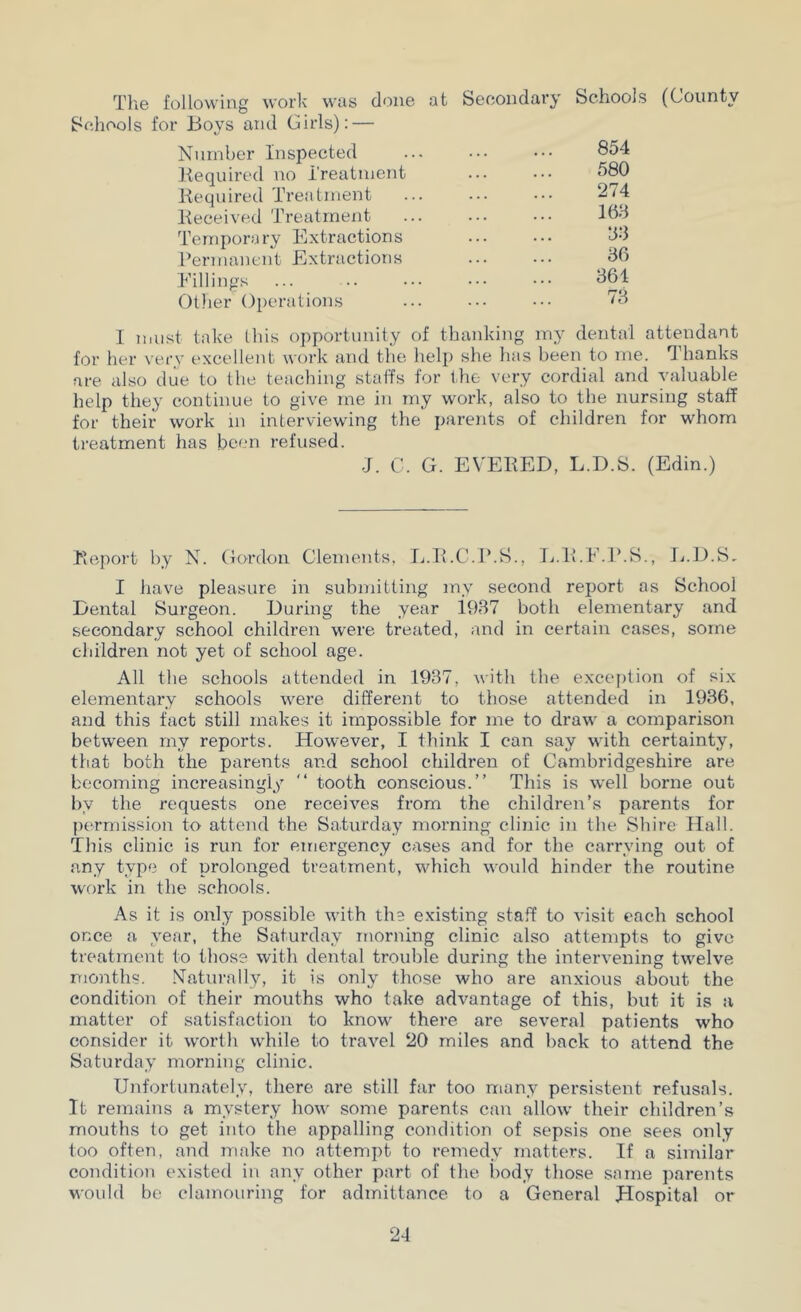 The following work was done Schools for Boys and Girls): — Nninber Inspected Kequired no Treattuent Kequired Treatment Keceived Treatment Temporary Extractions Permanent Extractions Fillings Ollier Operations at Secondary Schools (County 854 580 274 168 88 86 864 78 1 must take this opportunity of thanking my dental attendant for her very excellent work and the help she has been to me. ^’hanks are also due to the teaching staffs for the very cordial and valuable help they continue to give me in my work, also to the nursing staff for their work in interviewing the parents of children for whom treatment has been refused. J. C. G. EVEBED, L.D.S. (Edin.) Beport by N. Gordon Clements, li.li.C.P.S., L.B.F.r.S., li.D.S, I Jiave pleasure in submitting my second report as School Dental Surgeon. During the year 1987 both elementary and secondary school children were treated, and in certain cases, some children not yet of school age. All the schools attended in 1937, with the exception of six elementary schools were different to those attended in 1936, and this fact still makes it impossible for me to draw a comparison between my reports. However, I think I can say wdth certainty, that both the parents and school children of Cambridgeshire are becoming increasingly “ tooth conscious.” This is w'ell borne out by the requests one receives from the children’s parents for permission to attend the Saturday morning clinic in the Shire Hall. This clinic is run for einergency cases and for the carrying out of any type of prolonged treatment, which would hinder the routine work in the schools. As it is only possible with the existing staff to visit each school once a year, the Saturday morning clinic also attempts to give treatment to those with dental trouble during the intervening tw^elve months. .N’atvu’ally, it is only those who are anxious about the condition of their mouths who take advantage of this, but it is a matter of satisfaction to know there are several patients who consider it worth while to travel 20 miles and back to attend the Saturday morning clinic. Unfortunately, there are still far too many persistent refusals. It remains a mystery how some parents can allow their children’s mouths to get into the appalling condition of sepsis one sees only too often, and make no attempt to remedy matters. If a similar condition existed in any other part of the body those same parents would be clamouring for admittance to a General Hospital or