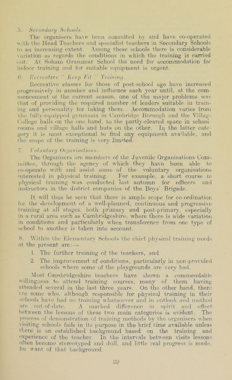 .‘i, Scroiuianj Schools. 'I'lu* organiscu's Iiuve been eonsulted by and have co-operated With the ll.ead 'reachevs and i^pe-cialist teachers in Secondary Schools lo an increasing extent. Among these schools tliere is considerable \ariation as regards the conditions in which the training is carried (ait. At Soliam Clramniar School the need for accommodation for indoor training and for snitable ecpiipment is urgent. (> Ihcrcatirc “ Kii ji Fit  Troiiiinij. Llecreative classes for those of post-scho<jl ag(3 have increased progressively in number and influence each year until, at the com- mencement of the current season, one of the major problems was tiuit of jiroviding the required number of leaders suitable iu Iraiu- iug and [lersonality for taking them. Acconimodaiion varies from till! fully-eipiippc'd gymnasia in Cambi'idge Horough and the Village College halls on the one hand, to the partly-cleared space iu school- rooms and village, lialls and huts on the other. In the latter cate- gory it is most exceptional to hTul any equipment avadahlo. and I lie scope- of the training is very liindcd. 7. VoliDiiarij O)Ions. 'the Organisers are members of the Juvenile Qrganisathjns Com- mittee, through the agency of which they have been able to co-operate with and assist some of the voluntary organisations uiterested in physical training. For example, a short course in physical training was conducted last autumn for othcers and instructors in the distri<d (ionqnmies of the Boys' Brigade. It w'ill thus be seen that there is am[)lo scope for co-ordination for the development of a well-planned, continuous and jirogressivc (raining at all stages, both primary and post-primary, especially in a rural area such as Cambi’idgcshire. where tliere is wide variation in conditions and particularly when transference from one type of school to another is taken into account. ■S. Within the Flemciitary Schools the ciiief physical training needs at the present are:— 1. The further training of the teachers, and 2. The improvement of conditions, particularly in non-provided schools where some of the jdaygrounds are very bad. Most Candiridgcshire teachers have shown a <*ommendable u illing ness to attend training courses, many of tiiem having attended several iu the last three years. On the other hand, tliere' ere some who, although responsible for physical training in their schools have had no training whatsocwcr and in (.(Utlook and method are out-of-dale. A marked differenci' in spirit and (‘ft'ect between the lessons of these two main categories is evident. The pi’ocess of (lemonsti'ation of ti'aining methods Ijy the organisers when \isiting schools fails in its purpose in the brief lime available unless there is an established background based on the training and (.‘xperience of the teacher. In the intervals between visits lessons often become stereotyped and dull, and little real progress is made, tor want of that baclcground.