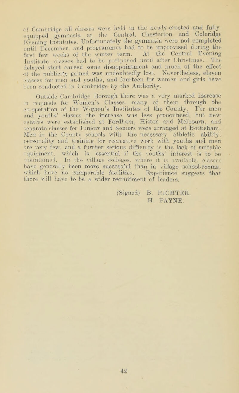 Oi' r’anihridge all classes were heltl iu llio newlv-erected and fully- equipped gviuuasia at the Central, Chesterton and Coleridge Kvening Iiistitiites. Unfortunately the gymnasia were not cornpleted until ifeceinbi-r, and prograinnuis had to he improvised during the first few Meeks of the winter toian. At the Central Evening luslit.ute, elass{'s hail to he post[)oned until alter C hi'istnias. Idle delayed start caused some disapjiointinent and much of the effect of the puhlieitv gained was undoubtedly lost. Nevertheless, eleven classes for ineii and youths, and fourteen for women and girls have been conducted in Candiridge by the Anthoi’ity. Outside Cambridge Borough there was a very marked increase in reijuests for Women’s C'lasses, many of them through the co-o[)eration of the Women’s Institutes of the County. For men and youths’ classes the increase was less pronounced, but new centres were cstalilished at Fordham, Histon and Melbourn, and separate irlasses for duniors and Seniors were arranged at Bottisham. .Men in the Countv schools with the necessary athletic ability, personality and training for rocrcalive v'ork with youths and men arc very few, and a further serious difficulty is the lack of suitable eijuipmenl, ivbich is essential if the youths’ interest is to be muiutaineil. In llu' village eolh'gcs. where it is available, classi's have generally been more successful than in village school-rooms, wliich have no comparable facilities. Experience suggests that lliere will have to be a wider recruitment of leaders. (Signed) B. RICHTER. H PAYNE