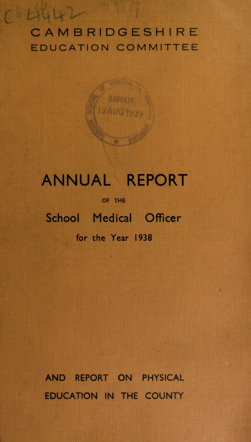 CAMBRIDGESHIRE EDUCATION COMMITTEE ANNUAL REPORT OF THE School Medical Officer for the Year 1938 AND REPORT ON PHYSICAL EDUCATION IN THE COUNTY