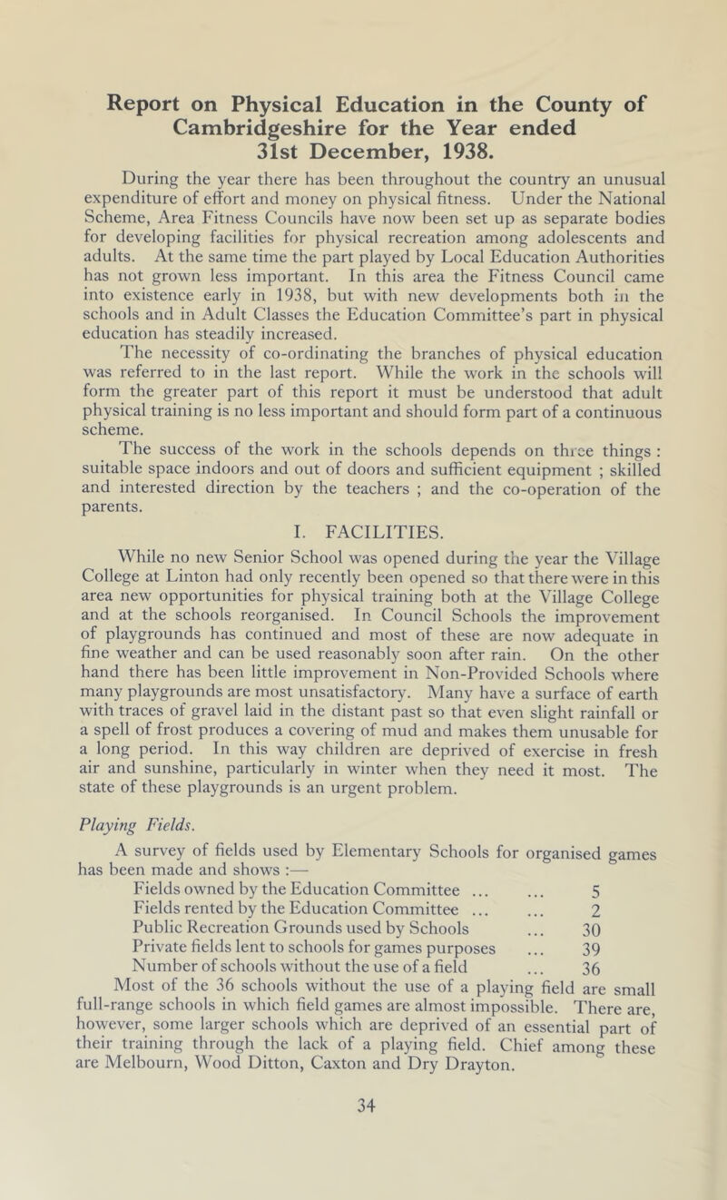 Report on Physical Education in the County of Cambridgeshire for the Year ended 31st December, 1938. During the year there has been throughout the country an unusual expenditure of effort and money on physical fitness. Under the National Scheme, Area Fitness Councils have now been set up as separate bodies for developing facilities for physical recreation among adolescents and adults. At the same time the part played by Local Education Authorities has not grown less important. In this area the Fitness Council came into existence early in 1938, but with new developments both in the schools and in Adult Classes the Education Committee’s part in physical education has steadily increased. The necessity of co-ordinating the branches of physical education was referred to in the last report. While the work in the schools will form the greater part of this report it must be understood that adult physical training is no less important and should form part of a continuous scheme. The success of the work in the schools depends on three things : suitable space indoors and out of doors and sufficient equipment ; skilled and interested direction by the teachers ; and the co-operation of the parents. I. FACILITIES. While no new Senior School was opened during the year the Village College at Linton had only recently been opened so that there w'ere in this area new opportunities for physical training both at the Village College and at the schools reorganised. In Council Schools the improvement of playgrounds has continued and most of these are now adequate in fine weather and can be used reasonably soon after rain. On the other hand there has been little improvement in Non-Provided Schools where many playgrounds are most unsatisfactory. Many have a surface of earth with traces of gravel laid in the distant past so that even slight rainfall or a spell of frost produces a covering of mud and makes them unusable for a long period. In this way children are deprived of exercise in fresh air and sunshine, particularly in winter when they need it most. The state of these playgrounds is an urgent problem. Playing Fields. A survey of fields used by Elementary Schools for organised games has been made and shows :— Fields owned by the Education Committee ... ... 5 Fields rented by the Education Committee ... ... 2 Public Recreation Grounds used by Schools ... 30 Private fields lent to schools for games purposes ... 39 Number of schools without the use of a field ... 36 Most of the 36 schools without the use of a playing field are small full-range schools in which field games are almost impossible. There are however, some larger schools which are deprived of an essential part of their training through the lack of a playing field. Chief among these are Melbourn, Wood Ditton, Caxton and Dry Drayton.