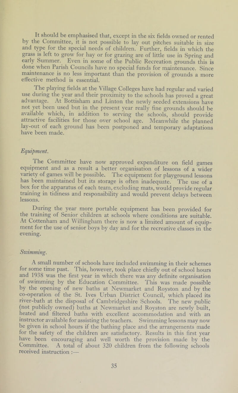 It should be emphasised that, except in the six fields owned or rented by the Committee, it is not possible to lay out pitches suitable in size and type for the special needs of children. Further, fields in which the grass is left to grow for hay or for grazing are of little use in Spring and early Summer. Even in some of the Public Recreation grounds this is done when Parish Councils have no special funds for maintenance. Since maintenance is no less important than the provision of grounds a more effective method is essential. The playing fields at the Village Colleges have had regular and varied use during the year and their proximity to the schools has proved a great advantage. At Bottisham and Linton the newly seeded extensions have not yet been used but in the present year really fine grounds should be available which, in addition to serving the schools, should provide attractive facilities for those over school age. Meanwhile the planned lay-out of each ground has been postponed and temporary adaptations have been made. Equipment. The Committee have now approved expenditure on field games equipment and as a result a better organisation of lessons of a wider variety of games will be possible. The equipment for playground lessons has been maintained but its storage is often inadequate. The use of a box for the apparatus of each team, excluding mats, would provide regular training in tidiness and responsibility and would prevent delays between lessons. During the year more portable equipment has been provided for the training of Senior children at schools where conditions are suitable. At Cottenham and Willingham there is now a limited amount of equip- ment for the use of senior boys by day and for the recreative classes in the evening. Szvimming. A small number of schools have included swimming in their schemes for some time past. This, however, took place chiefly out of school hours and 1938 was the first year in which there was any definite organisation of swimming by the Education Committee. This was made possible by the opening of new baths at NewTnarket and Royston and by the co-operation of the St. Ives Urban District Council, which placed its river-bath at the disposal of Cambridgeshire Schools. The new public (not publicly owned) baths at Newmarket and Royston are newly built, heated and filtered baths with excellent accommodation and with an instructor available for assisting the teachers. Swimming lessons may now be given in school hours if the bathing place and the arrangements made for the safety of the children are satisfactory. Results in this first year have been encouraging and well worth the provision made by the Committee. A total of about 320 children from the following schools received instruction :—