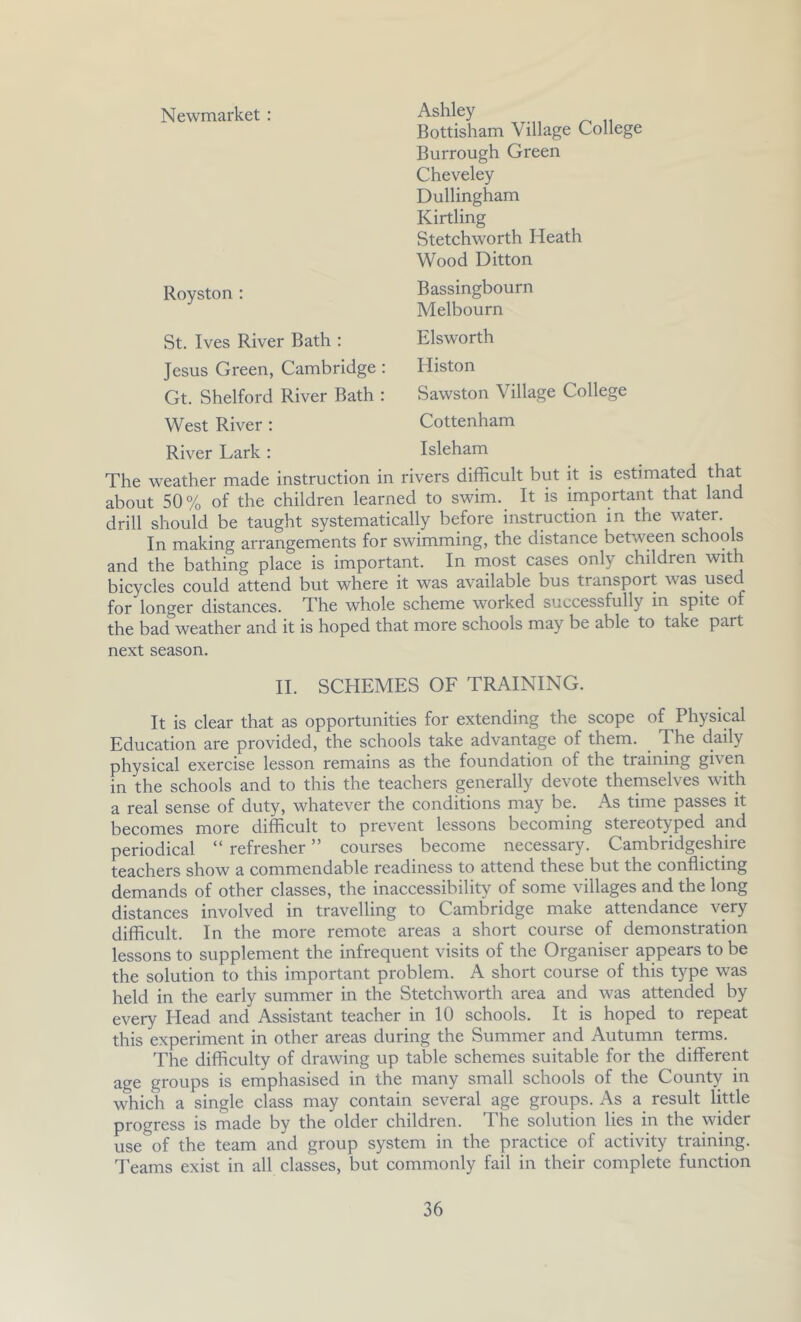 Newmarket : St. Ives River Bath : Jesus Green, Cambridge : Gt. Shelford River Bath : West River ; River Lark : Royston ; Ashley Bottisham Village College Burrough Green Cheveley Dullingham Kirtling Stetchworth Heath Wood Ditton Bassingbourn Melbourn Elsworth Histon Sawston Village College Cottenham Isleham The weather made instruction in rivers difficult but it is estimated that about 50 % of the children learned to swim. It is important that land drill should be taught systematically before instruction in the water. In making arrangements for swimming, the distance between schools and the bathing place is important. In most cases only children with bicycles could attend but where it was available bus transport was used for longer distances. The whole scheme worked successfully in spite of the bad weather and it is hoped that more schools may be able to take part next season. II. SCHEMES OF TRAINING. It is clear that as opportunities for extending the scope of Physical Education are provided, the schools take advantage of them. ^ The daily physical exercise lesson remains as the foundation of the training given in the schools and to this the teachers generally devote themselves with a real sense of duty, whatever the conditions may be. As time passes it becomes more difficult to prevent lessons becoming stereotyped and periodical “ refresher ” courses become necessary. Cambridgeshire teachers show a commendable readiness to attend these but the conflicting demands of other classes, the inaccessibility of some villages and the long distances involved in travelling to Cambridge make attendance very difficult. In the more remote areas a short course of demonstration lessons to supplement the infrequent visits of the Organiser appears to be the solution to this important problem. A short course of this type was held in the early summer in the Stetchworth area and was attended by every Head and Assistant teacher in 10 schools. It is hoped to repeat this experiment in other areas during the Summer and Autumn terms. The difficulty of drawing up table schemes suitable for the different age groups is emphasised in the many small schools of the County in which a single class may contain several age groups. As a result little progress is made by the older children. The solution lies in the wider use of the team and group system in the practice of activity training. Teams exist in all classes, but commonly fail in their complete function