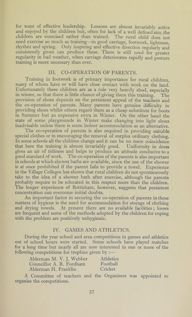 for want of effective leadership. Lessons are almost invariably active and enjoyed by the children but, often for lack of a well defined aim, the children are exercised rather than trained. The rural child does not need exercise so much as training—in good carriage, footwork, lightness, rhythm and spring. Only inspiring and effective direction regularly and consistently given can produce these. There is still need for greater regularity in bad weather, when carriage deteriorates rapidly and posture training is more necessary than ever. III. CO-OPERATION OF PARENTS. Training in footwork is of primary importance for rural children, many of whom have or will have close contact with work on the land. Unfortunately these children are as a rule very heavily shod, especially in winter, so that there is little chance of giving them this training. The provision of shoes depends on the persistent appeal of the teachers and the co-operation of parents. Many parents have genuine difficulty in providing shoes whilst others regard them as a cheap substitute for boots in Summer but an expensive extra in Winter. On the other hand the state of some playgrounds in Winter make changing into light shoes inadvisable unless there is some indoor accommodation as an alternative. The co-operation of parents is also required in providing suitable special clothes or in encouraging the removal of surplus ordinary clothing. In some schools all the children change and it can be no mere coincidence that here the training is almost invariably good. Uniformity in dress gives an air of tidiness and helps to produce an attitude conducive to a good standard of work. The co-operation of the parents is also important in schools at which shower baths are available, since the use of the shower is at once prohibited if the parent fails to provide a towel. Experience in the Village Colleges has shown that rural children do not spontaneously take to the idea of a shower bath after exercise, although the parents probably require to be educated in this respect more than the children. The longer experience of Bottisham, however, suggests that persistent concentration can overcome initial doubts. An important factor in securing the co-operation of parents in these matters of hygiene is the need for accommodation for storage of clothing and drying towels. At present there are no available facilities ; losses are frequent and some of the methods adopted by the children for coping with the problem are positively unhygienic. IV. GAMES AND ATHLETICS. During the year school and area competitions in games and athletics out of school hours were started. Some schools have played matches for a long time but nearly all are now interested in one or more of the following competitions for trophies given by :— Alderman M. V. J. Webber Athletics Councillor A. R. Fordham Football Alderman H. Franklin Cricket A Committee of teachers and the Organisers was appointed to organise the competitions.