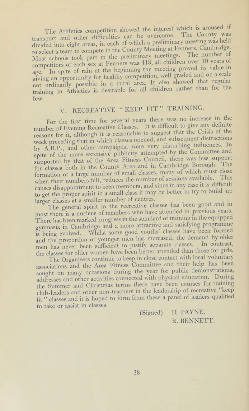 The Athletics competition showed the interest which is aroused if transport and other difficulties can be overcome. The County was divided into eight areas, in each of which a preliminary meeting was heH to select a team to compete in the County Meeting at Fenners Most schools took part in the preliminary meetings. The number ot competitors of each sex at Fenners was 418, all children over 10 years o age. In spite of rain at the beginning the meeting proved its value m gting an opportunity for healthy competition, well graded and on a scale not mdinarily possible in a rural area. It also showed that regular training in Athletics is desirable for all children rather than for the few. V. RECREATIVE “KEEP FIT” TRAINING. For the first time for several years there was no increase m the number of Evening Recreative Classes. It is difficult to give any definite reasons for it, although it is reasonable to suggest that the Crisis of the week preceding that in which classes opened, and subsequent distractions bv ARP., and other campaigns, were very disturbing influences. In spite of the more extensive publicity attempted by the Committee and supported by that of the Area Fitness Counal, there was less support for classes both in the County Area and m Cambridge Borough T formation of a large number of small classes, many of which must dose when their numbers fall, reduces the number of sessions available I his causes disappointment to keen members, and since m any case it is dimcult to get the proper spirit in a small class it may be better to try to build up larger classes at a smaller number of centres. , . • The general spirit in the recreative classes has been good and in most there is a nucleus of members who have attended in previous years. There has been marked progress in the standard of training m the equipped gymnasia in Cambridge and a more attractive and satisfying programme is being evolved. Whilst some good youths’ classes have been formed and the proportion of younger men has increased, the demand by older men has never been sufficient to justify separate classes. In contrast, the classes for older women have been better attended than those for girls. The Organisers continue to keep in close contact with local voluntary associations and the Area Fitness Committee and their help has been sought on many occasions during the year for public demonstrations, addresses and other activities connected with physical education. During the Summer and Christmas terms there have been courses for training club-leaders and other non-teachers in the leadership of recreative “keep fit ” classes and it is hoped to form from these a panel of leaders qualified to take or assist in classes. (Signed) H. PAYNE. R. BENNETT.