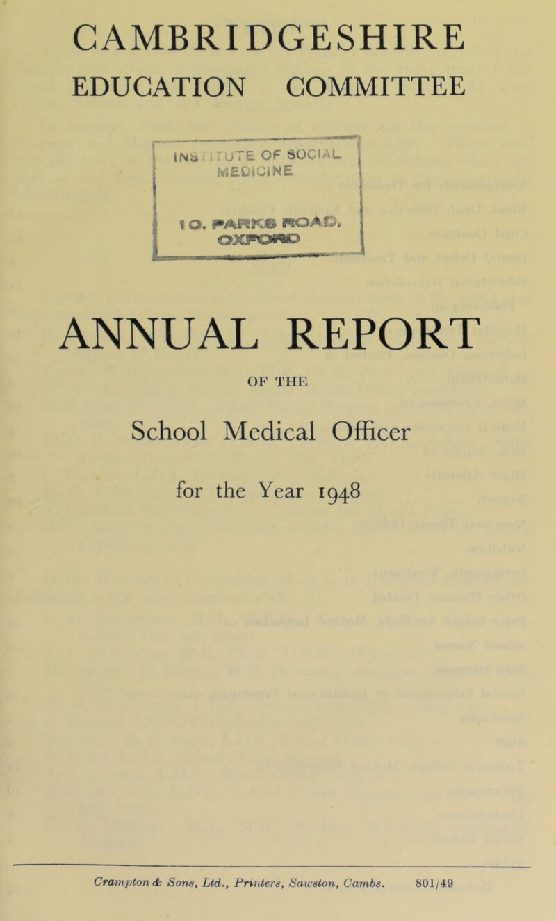 EDUCATION COMMITTEE r IN^ i i TU i E OF SOCIAL MEDICINE 1 O. PAR JOS nOAD, OXfOW) ANNUAL REPORT OF THE School Medical Officer for the Year 1948 Crompton dk Sons, Ltd., Printers, Saivston, Cambs. 801/49