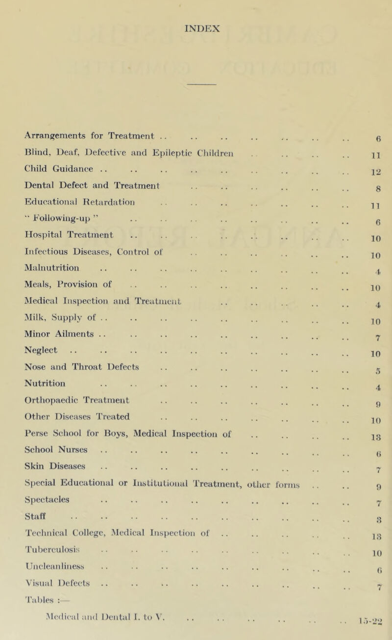 INDEX Arrangements for Treatment Wind, Deaf, Defective and Epileptic Children Child Guidance Dental Defect and Treatment Educational Retardation  Following-up ” Hospital Treatment Infectious Diseases, Control of Malnutrition Meals, Provision of Medical Inspection and Treatment Milk, Supply of .. Minor Ailments Neglect Nose and Throat Defects Nutrition Orthopaedic Treatment Other Diseases Treated Perse School for Boys, Medical Inspection of School Nurses Skin Diseases Special Educational or Institutional Treatment, other foi Spectacles Staff Technical College, Medical Inspection of Tuberculosis Uncleanliness Visual Defects Tables Medical and Dental I. to V. ms 6 11 12 8 11 6 10 10 4 10 4 10 7 10 5 4 0 10 13 (> 7 9 7 8 18 10 (i I .>-22