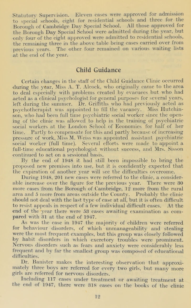 Statutory Supervision. Eleven eases were approved for admission to special schools, eight lor residential schools and three lor the Borough of Cambridge Day Special School. All those approved for the Borough Day Special School were admitted during the year, but only four of the eight approved were admitted to residential schools, the remaining three in the above table being cases carried over from previous years. The other four remained on various waiting lists at the end of the year. Child Guidance Certain changes in the staff of the Child Guidance Clinic occurred during the year, Miss A. T. Alcock, who originally came to the area to deal especially with problems created by evacuees but who had acted as a clinical psychologist for general purposes for several years, left during the summer. Dr. Griffiths who had previously acted as psychotherapist was appointed to fill the vacancy. Miss Hutchin- son, who had been full time psychiatric social worker since the open- ing of the clinic was allowed to help in the training of psychiatric social workers at the London School of Economics for half of her time. Partly to compensate for this and partly because of increasing pressure of work, Miss M. Weiss was appointed assistant psychiatric social worker (full time). Several efforts were made to appoint a full-time educational psychologist without success, and Mrs. Sisson continued to act on a sessional basis. By the end of 1948 it had still been impossible to bring the proposed new premises into use. but it is confidently expected that the expiration of another year will see the difficulties overcome. During 1918, 201 new eases were referred to the clinic, a consider- able increase over the figure for the previous year. There were 30 more cases from the Borough of Cambridge, 12 more from the rural area and 5 more from areas outside the County. Probably the clinic should not deal with the last type of case at all, but it is often difficult to resist appeals in respect of a few individual difficult cases. At the end of the year there were 53 cases awaiting examination as com- pared with 31 at the end of 1947. As was the case in 1947 the majority of children were referred for behaviour disorders, of which unmanageability and stealing were the most frequent examples, but this group was closely followed by habit disorders in which excretory troubles were prominent. Nervous disorders such as fears and anxiety were considerably less lrequent and by far the smallest group was composed of educational difficulties. Dr. Banister makes the interesting observation that approxi- mately three boys are referred for every two girls, but many more girls are referred for nervous disorders. Including 117 cases under treatment or awaiting treatment at the end of 1947, there were 318 cases on the books of the clinic