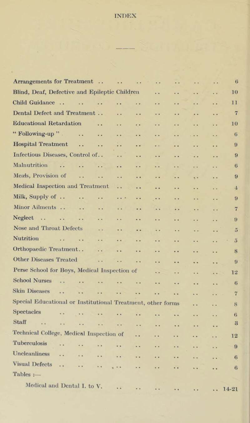 INDEX Arrangements for Treatment .. Blind, Deaf, Defective and Epileptic Children Child Guidance .. Dental Defect and Treatment .. Educational Retardation “ Following-up ” Hospital Treatment Infectious Diseases, Control of.. Malnutrition Meals, Provision of Medical Inspection and Treatment Milk, Supply of .. .. .. .. • Minor Ailments .. Neglect Nose and Throat Defects Nutrition Orthopaedic Treatment.. Other l^isciuses Treatetl Perse School for Boys, Medical Inspection o School Nurses Skin Diseases Special Educational or Institutional Treatment, other form Spectacles Staff Technical College, Medical Inspection of Tuberculosis * • • • • • • Uncleanliness • • • • • • Visual Defects Tables :— 0 10 11 7 10 0 9 9 (i 9 4 9 7 9 o 5 8 9 12 0 7 8 (5 3 12 9 6 6 Medical and Dental 1. to V. .. 14-21