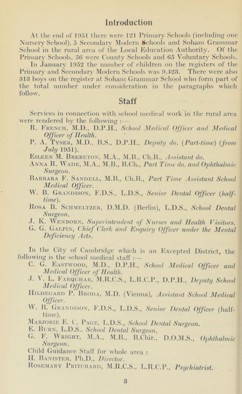 Introduction At llu’ end of l!)5l llierc were 121 I’rimary Schools (incliidiii;,^ utie Xiii’scry School), 5 Scc'oiidaiy Modern hicJiooIs and Sohani Crainmar School in the rural area of the Local Edneation Authority. Ol' tlie Eriinary Schools, 5() were (’oiinty Schools and 65 Voluntary Schools. In January lf)52 the nuinhcr of children on the re^,dsters of the I’riiuary and Secondary Modern Schools was h. 1-26. There were also 616 boys on the re^fistcr at Sohain (iranunar School who I’orin ))art of the total nund)er under consideration in the jjaragraphs which follow. Staff Services in connection with school medical work in the rural area were rendered by the following :— IL Ekknc'ii, M.L)., D.P.H., School Medical Officer and Medical Off icer of Health. P. A. Tyser, M.D., B.S., D.P.II., Deimta do. {Part-time) {from July 1951). Eileen M. Breketon, M..\., M.B., C'h.B., .Issmtaid do. Anna B. W.\de, M.A., M.B., B.Ch., Part Time do. and Ophthalmic Surgeon. B.vrbara F. Sandell, IM.B., Ch.B., Part Time Ae.sistant School Medical Officer. \V. B. Gr.vndison, F.D.S., L.D.S., Senior Dental Officer {half- time). Rosa B. Schmei.tzer, D.M.D. (Berlin), L.D.S., School Dental Surgeon. J. K. Wenborn, Superintendent (f \ur.ses and Health Visitor.'!. G. (L G.vlpin, Chief Clerk and Enquiry Officer under the Mental Deficiency Acts. In the City of Camliridge which is an E.xeepted District, the following is the school medical staff ;— C. G. Eastwooo, M.I)., D.P.II., School Medical Officer and Medical Officer of Health. J. V. Jv. Farquh.vr, M.R.C.S., L.H.C.P., D.P.II., Deputy School Medical Officer. IliLDEOARi) P. Brod.^, M.D. (Vienna), A.ssi.stant School Medical W. B. (iR.WDisoN, F.D.S., L.D.S., Senior Dental Officer (half- time). M.vr,iorik E. (.. P.\GK, L.D..S., School Dental Surgeon. E. Burn, L.D.S., School Dental Surgeon. (L F. Wright, M.A., .M.B., B.Chir., D.O.M.S., Ophthalmic Surgeon. CJiild Guidance Staff for whole area : II. Bant.ster, Ph.D., Director. Rose.mary PRrrcn.KRi), M.R.C.S., L.R.C.P., Psychiatrist.