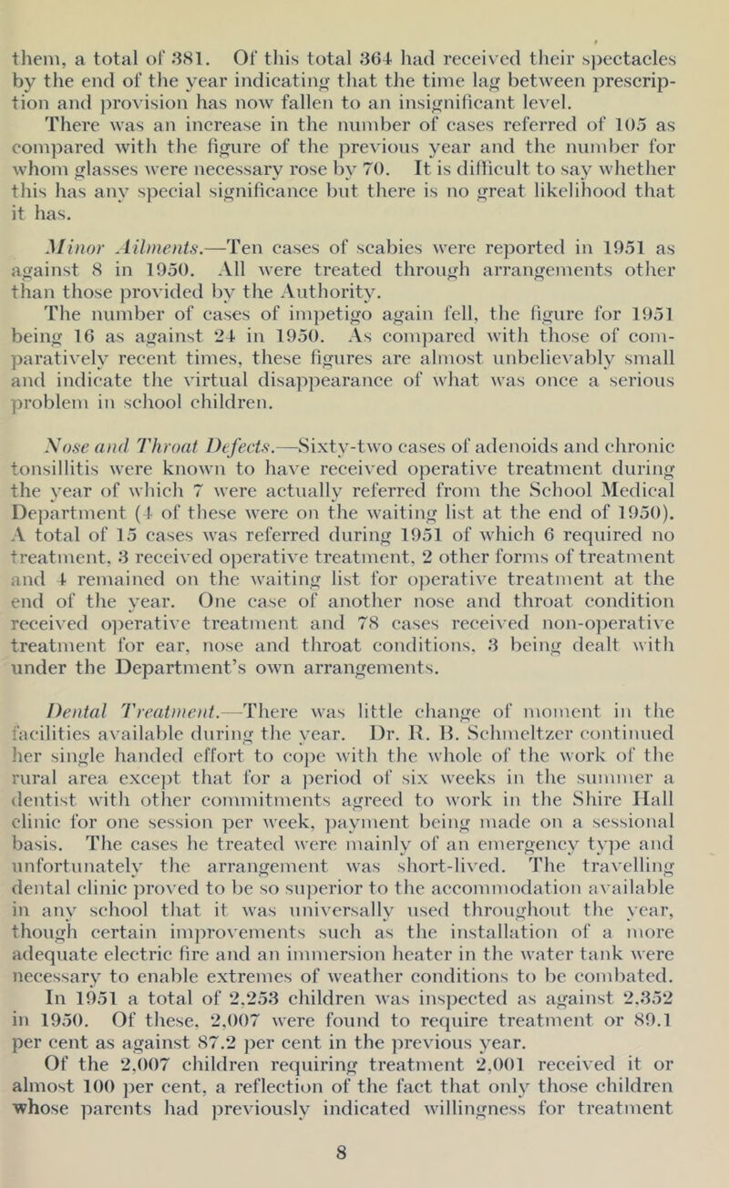 them, a total of .381. Of this total SGI had received their spectacles by the end of the year indicating that the time la^^ between prescrip- tion and provision has now fallen to an insignificant level. There was an increase in the number of cases referred of 10.5 as compared with the figure of the previous year and the number for whom lasses were necessary rose by 70. It is dillicult to say whether this has any special significance but there is no reat likelihood that it has. Minor Ailments.—Ten cases of scabies were reported in 1951 as against 8 in 1950. All were treated throuh arrangements other than those provided by the Authority. The number of cases of impetigo again fell, the figure for 1951 being 16 as against 2-f in 1950. As com])ared with those of com- paratively recent times, these figures are almost unbelievably small and indicate the virtual disappearance of what was once a serious problem in school children. Sose and Throat Defects.—Sixty-two eases of adenoids and chronic tonsillitis were known to have received operative treatment during the year of which 7 were actually referred from the School Medical Department (1 of these were on the waiting list at the end of 1950). A total of 15 cases was referred during 1951 of whieh 6 required no treatment, 3 reeeived operative treatment, 2 other forms of treatment and I remained on the waiting list for operative treatment at the end of the year. One case of another nose and throat condition received o])erative treatment and 78 cases received non-o]ierative treatment for ear, nose and throat conditions. 3 being dealt with under the Department’s own arrangements. Dental Treatment.—There was little change of moment in the facilities available during the year. Dr. R. H. Schmeltzer continued her single handed effort to cojie with the whole of the work of the rural area exee])t that for a j^eriod of six weeks in the summer a dentist with other eommitments agreed to work in the Shire Hall clinic for one session per week, ])ayment being made on a sessional basis. The eases he treated were mainly of an emergency ty])e and unfortunately the arrangement was short-lived. The travelling dental clinie proved to be so superior to the aecommodation available in any school that it was universally used throughout the year, though certain improvements such as the installation of a more adequate electric tire and an immersion heater in the water tank were necessary to enable extremes of weather eonditions to be eombated. In 1951 a total of 2,253 children was ins])ected as against 2.352 in 1950. Of these. 2,007 were found to require treatment or 89.1 per cent as against 87.2 jjer cent in the j^revious year. Of the 2,007 children requiring treatment 2,001 received it or almost 100 per cent, a reflection of the faet that only those children whose parents had previously indieated willingness for treatment